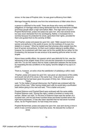strove. In the case of Prophet John, he was given sufficiency from Allah.

              Marriage frequently distracts one from the remembrance of Allah when this is
                            so
              a person is attached to the world. There are those who marry and fulfill the
              obligations of marriage without being distracted from the remembrance of Allah
              and these people attain a high rank before Allah. This high rank is found in
              Prophet Muhammad, praise and peace be upon him, who had several wives
              but was never distracted from his worshipping. Rather, it increased him in
              worship because he protected his wives, gave them their rights, provided for
              them and guided them to the worship of Allah.

              The Prophet, praise and peace be upon him, said, "Allah caused me to love
              women and perfume in this world of yours, but the coolness of my eye (my
              delight) is in prayer." What he implied was that whereas other people have the
              love of women and perfume, for them such matters belong to worldly affairs,
              however his involvement with them was not for this worldly life but rather for the
              Everlasting Life because he was anxious to be wearing perfume when he met
              angels.

              Above these worldly affairs, his passion which was distinctly for him, was the
              witnessing of the angelic hosts of his Lord and the closeness of conversation
              with Him. It is for this reason that he made a distinction between the two loves
              by separating the two conditions in his saying "and the delight of my eye is in
              prayer."

              There is, however, an extra virtue the satisfaction of satisfying a wife's need.
                             The
               Prophet, praise and peace be upon him, was given an abundance of this ability
              and would visit all of his wives in the same hour. Anas and his companions
              concluded that he had been given the power of thirty men. Others such as
                             Tawas
              said, "In the matter of sexual intercourse, the Prophet was endowed with the
              power of forty men." After having visited each wife he would take a purification
              bath before going to the next and said, "This is better and purer."

              Prophet Solomon and Prophet David were endowed with the same ability.
              Prophet Solomon said, "During the night I visited a hundred or ninety-nine
              women. Abbas' son said, "In the loins of Solomon there was the semen of a
              hundred men, and he had three hundred wives and three hundred whom the
              right hand possesses." It has also been reported that he had seven hundred
              wives. As for Prophet David, he had ninety-nine wives.

              Prophet Muhammad, praise and peace be upon him, was sent during a time in
              which it was common-place to have forty wives. He reduced the number of
                            wives



                                                     56




PDF created with pdfFactory Pro trial version www.pdffactory.com
 