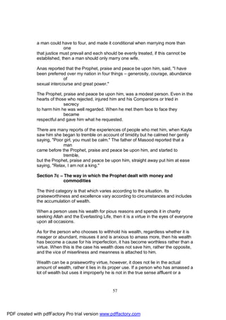 a man could have to four, and made it conditional when marrying more than
                            one
              that justice must prevail and each should be evenly treated, if this cannot be
              established, then a man should only marry one wife.

              Anas reported that the Prophet, praise and peace be upon him, said, "I have
              been preferred over my nation in four things – generosity, courage, abundance
                            of
              sexual intercourse and great power."

              The Prophet, praise and peace be upon him, was a modest person. Even in the
              hearts of those who rejected, injured him and his Companions or tried in
                            secrecy
              to harm him he was well regarded. When he met them face to face they
                            became
              respectful and gave him what he requested.

              There are many reports of the experiences of people who met him, when Kayla
              saw him she began to tremble on account of timidity but he calmed her gently
              saying, "Poor girl, you must be calm." The father of Masood reported that a
                           man
              came before the Prophet, praise and peace be upon him, and started to
                           tremble,
              but the Prophet, praise and peace be upon him, straight away put him at ease
              saying, "Relax, I am not a king."

              Section 7c – The way in which the Prophet dealt with money and
                           commodities

              The third category is that which varies according to the situation. Its
              praiseworthiness and excellence vary according to circumstances and includes
              the accumulation of wealth.

              When a person uses his wealth for pious reasons and spends it in charity
              seeking Allah and the Everlasting Life, then it is a virtue in the eyes of everyone
              upon all occasions.

              As for the person who chooses to withhold his wealth, regardless whether it is
              meager or abundant, misuses it and is anxious to amass more, then his wealth
              has become a cause for his imperfection, it has become worthless rather than a
              virtue. When this is the case his wealth does not save him, rather the opposite,
              and the vice of miserliness and meanness is attached to him.

              Wealth can be a praiseworthy virtue, however, it does not lie in the actual
              amount of wealth, rather it lies in its proper use. If a person who has amassed a
              lot of wealth but uses it improperly he is not in the true sense affluent or a



                                                      57




PDF created with pdfFactory Pro trial version www.pdffactory.com
 