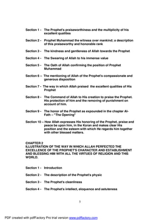 Section 1 - The Prophet's praiseworthiness and the multiplicity of his
                          excellent qualities

              Section 2 - Prophet Muhammad the witness over mankind; a description
                          of this praiseworthy and honorable rank

              Section 3 - The kindness and gentleness of Allah towards the Prophet

              Section 4 - The Swearing of Allah to his immense value

              Section 5 - The Oath of Allah confirming the position of Prophet
                          Muhammad

              Section 6 – The mentioning of Allah of the Prophet's compassionate and
                          generous disposition

              Section 7 - The way in which Allah praised the excellent qualities of His
                           Prophet

              Section 8 - The Command of Allah to His creation to praise the Prophet.
                          His protection of him and the removing of punishment on
                          account of him.

              Section 9 - The honor of the Prophet as expounded in the chapter Al-
                          Fath – "The Opening"

              Section 10 – How Allah expresses His honoring of the Prophet, praise and
                          peace be upon him, in the Koran and makes clear His
                          position and the esteem with which He regards him together
                          with other blessed matters.


              CHAPTER 2
              ILLUSTRATION OF THE WAY IN WHICH ALLAH PERFECTED THE
              EXCELLENCE OF THE PROPHET'S CHARACTER AND ESTABLISHMENT
              AND BLESSING HIM WITH ALL THE VIRTUES OF RELIGION AND THIS
              WORLD.


              Section 1 - Introduction

              Section 2 - The description of the Prophet's physic

              Section 3 - The Prophet's cleanliness

              Section 4 - The Prophet's intellect, eloquence and astuteness



                                                   5




PDF created with pdfFactory Pro trial version www.pdffactory.com
 
