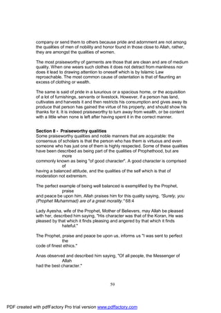 company or send them to others because pride and adornment are not among
              the qualities of men of nobility and honor found in those close to Allah, rather,
              they are amongst the qualities of women.

              The most praiseworthy of garments are those that are clean and are of medium
              quality. When one wears such clothes it does not detract from manliness nor
              does it lead to drawing attention to oneself which is by Islamic Law
              reproachable. The most common cause of ostentation is that of flaunting an
              excess of clothing or wealth.

              The same is said of pride in a luxurious or a spacious home, or the acquisition
              of a lot of furnishings, servants or livestock. However, if a person has land,
              cultivates and harvests it and then restricts his consumption and gives away its
              produce that person has gained the virtue of his property, and should show his
              thanks for it. It is indeed praiseworthy to turn away from wealth, or be content
              with a little when none is left after having spent it in the correct manner.


              Section 8 - Praiseworthy qualities
              Some praiseworthy qualities and noble manners that are acquirable: the
              consensus of scholars is that the person who has them is virtuous and even
              someone who has just one of them is highly respected. Some of these qualities
              have been described as being part of the qualities of Prophethood, but are
                           more
              commonly known as being "of good character". A good character is comprised
                           of
              having a balanced attitude, and the qualities of the self which is that of
              moderation not extremism.

              The perfect example of being well balanced is exemplified by the Prophet,
                           praise
              and peace be upon him, Allah praises him for this quality saying, "Surely, you
              (Prophet Muhammad) are of a great morality." 68:4

              Lady Ayesha, wife of the Prophet, Mother of Believers, may Allah be pleased
              with her, described him saying, "His character was that of the Koran, He was
              pleased by that which it finds pleasing and angered by that which it finds
                            hateful."

              The Prophet, praise and peace be upon us, informs us "I was sent to perfect
                            the
              code of finest ethics."

              Anas observed and described him saying, "Of all people, the Messenger of
                           Allah
              had the best character."



                                                      59




PDF created with pdfFactory Pro trial version www.pdffactory.com
 