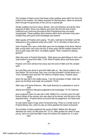 The scholars of Islam concur that these noble qualities were within him from the
              instant of his creation. He neither acquired nor learned them, rather he received
              them through the generosity of His Lord as a special gift.

              Similar qualities are found Jesus, Moses, John and Solomon and all the other
              prophets of Allah. When one reflects upon their life from the time of their
              childhood and continuing throughout their Prophethood they are easily
              recognizable. These qualities were inherent within them and when they were
              created they were given both knowledge and wisdom.

              Allah speaks of Prophet John saying, "'O John, hold fast to the Book' and We
              bestowed on him judgment while yet a child." 19:12. Scholars of Islam tell us
                             that
              when Prophet John was a child Allah gave him knowledge of His Book. Mamar
              tells us that when John was only two or three years old the children asked him
              why he didn't play with them, he politely replied, "Was I created for playing
              games?"

              Allah also says to Prophet Zachariah, "Allah gives you glad tidings of John, who
              shall confirm a word from Allah." 3:39. When Prophet Jesus was three years
                            old,
              Prophet John bore witness that Jesus was the word of Allah and His created
              spirit.

              As Lady Mary was about to give birth Allah tells us, "He (Jesus) called to her
              from below: 'Do not sorrow, look, your Lord has provided a rivulet below you.'"
              19:24. Scholars have said the "he" refers to Prophet Jesus. Prophet Jesus
                           spoke
              when He was still in the cradle saying, "I am the worshiper of Allah. Allah has
              given me the Book and made me a prophet." 19:30.

              Allah says of Prophet Solomon, "We made Solomon to understand it, and to
                            both
              (David and Solomon) We gave judgement and knowledge." 21:79. Solomon
                            was
              given judgment when he was still a child. Reflect for a moment upon the well
              known stories of the woman who was about to be stoned, and the story of the
              disputed infant – Prophet David concurred with his judgement. At-Tabari said
                            that
              he was twelve years of age when he became king. There is a similar story of
              Prophet Moses who, when he was an infant grabbed the beard of pharaoh.

              The scholars of Islam explained the words of Allah "Before this We gave
              Abraham his virtue, for We knew him." 21:51. Allah guided him when he was
              young. Ata's son said that Allah chose him before He created him. It is also
                           said



                                                     60




PDF created with pdfFactory Pro trial version www.pdffactory.com
 