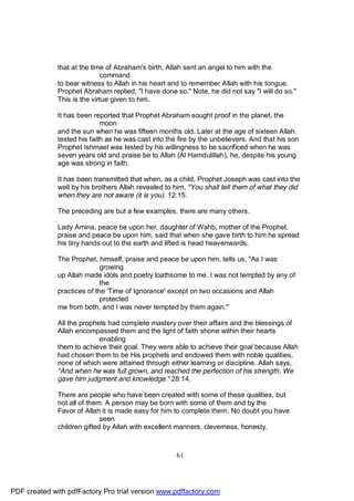 that at the time of Abraham's birth, Allah sent an angel to him with the
                             command
              to bear witness to Allah in his heart and to remember Allah with his tongue.
              Prophet Abraham replied, "I have done so." Note, he did not say "I will do so."
              This is the virtue given to him.

              It has been reported that Prophet Abraham sought proof in the planet, the
                             moon
              and the sun when he was fifteen months old. Later at the age of sixteen Allah
              tested his faith as he was cast into the fire by the unbelievers. And that his son
              Prophet Ishmael was tested by his willingness to be sacrificed when he was
              seven years old and praise be to Allah (Al Hamdulillah), he, despite his young
              age was strong in faith.

              It has been transmitted that when, as a child, Prophet Joseph was cast into the
              well by his brothers Allah revealed to him, "You shall tell them of what they did
              when they are not aware (it is you). 12:15.

              The preceding are but a few examples, there are many others.

              Lady Amina, peace be upon her, daughter of Wahb, mother of the Prophet,
              praise and peace be upon him, said that when she gave birth to him he spread
              his tiny hands out to the earth and lifted is head heavenwards.

              The Prophet, himself, praise and peace be upon him, tells us, "As I was
                             growing
              up Allah made idols and poetry loathsome to me. I was not tempted by any of
                             the
              practices of the 'Time of Ignorance' except on two occasions and Allah
                             protected
              me from both, and I was never tempted by them again."

              All the prophets had complete mastery over their affairs and the blessings of
              Allah encompassed them and the light of faith shone within their hearts
                            enabling
              them to achieve their goal. They were able to achieve their goal because Allah
              had chosen them to be His prophets and endowed them with noble qualities,
              none of which were attained through either learning or discipline. Allah says,
              "And when he was full grown, and reached the perfection of his strength, We
              gave him judgment and knowledge." 28:14.

              There are people who have been created with some of these qualities, but
              not all of them. A person may be born with some of them and by the
              Favor of Allah it is made easy for him to complete them. No doubt you have
                             seen
              children gifted by Allah with excellent manners, cleverness, honesty,



                                                      61




PDF created with pdfFactory Pro trial version www.pdffactory.com
 
