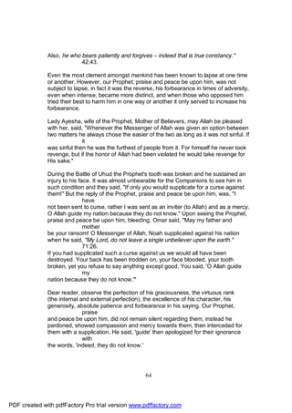 Also, he who bears patiently and forgives – indeed that is true constancy."
                           42:43.

              Even the most clement amongst mankind has been known to lapse at one time
              or another. However, our Prophet, praise and peace be upon him, was not
              subject to lapse, in fact it was the reverse, his forbearance in times of adversity,
              even when intense, became more distinct, and when those who opposed him
              tried their best to harm him in one way or another it only served to increase his
              forbearance.

              Lady Ayesha, wife of the Prophet, Mother of Believers, may Allah be pleased
              with her, said, "Whenever the Messenger of Allah was given an option between
              two matters he always chose the easier of the two as long as it was not sinful. If
                            it
              was sinful then he was the furthest of people from it. For himself he never took
              revenge, but if the honor of Allah had been violated he would take revenge for
              His sake."

              During the Battle of Uhud the Prophet's tooth was broken and he sustained an
              injury to his face. It was almost unbearable for the Companions to see him in
              such condition and they said, "If only you would supplicate for a curse against
              them!" But the reply of the Prophet, praise and peace be upon him, was, "I
                              have
              not been sent to curse, rather I was sent as an inviter (to Allah) and as a mercy.
              O Allah guide my nation because they do not know." Upon seeing the Prophet,
              praise and peace be upon him, bleeding, Omar said, "May my father and
                              mother
              be your ransom! O Messenger of Allah, Noah supplicated against his nation
              when he said, "My Lord, do not leave a single unbeliever upon the earth."
                              71:26.
              If you had supplicated such a curse against us we would all have been
              destroyed. Your back has been trodden on, your face blooded, your tooth
              broken, yet you refuse to say anything except good. You said, 'O Allah guide
                              my
              nation because they do not know.'"

              Dear reader, observe the perfection of his graciousness, the virtuous rank
              (the internal and external perfection), the excellence of his character, his
              generosity, absolute patience and forbearance in his saying. Our Prophet,
                             praise
              and peace be upon him, did not remain silent regarding them, instead he
              pardoned, showed compassion and mercy towards them, then interceded for
              them with a supplication. He said, 'guide' then apologized for their ignorance
                             with
              the words, 'indeed, they do not know.'




                                                      64




PDF created with pdfFactory Pro trial version www.pdffactory.com
 