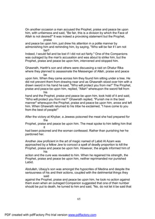 On another occasion a man accused the Prophet, praise and peace be upon
              him, with unfairness and said, "Be fair, this is a division by which the Face of
              Allah is not desired!" It was indeed a provoking statement but the Prophet,
                            praise
              and peace be upon him, just drew his attention in a polite manner by
              admonishing him and reminding him, by saying, "Who will be fair if I am not
                            fair?
              Indeed, I would fail and be lost if I did not act fairly." One of the Companions
              was outraged by the man's accusation and was about to strike him, but the
              Prophet, praise and peace be upon him, intervened and stopped him.

              Ghawrath, Harith's son and others were discussing a raid on Dhatur Rika
              where they planned to assassinate the Messenger of Allah, praise and peace
                            be
              upon him. When they came across him they found him sitting under a tree. He
              did not prevent them from drawing near and as Ghawrath stood over him with a
              drawn sword in his hand he said, "Who will protect you from me!" The Prophet,
              praise and peace be upon him, replied, "Allah" whereupon the sword fell from
                            his
              hand and the Prophet, praise and peace be upon him, took hold of it and said,
              "Who will protect you from me?" Ghawrath replied, "Punish me in the best
              manner" whereupon the Prophet, praise and peace be upon him, arose and left
              him. When Ghawrath returned to his tribe he exclaimed, "I have come to you
              from the best of people!"

              After the victory at Khybar, a Jewess poisoned the meat she had prepared for
                             the
              Prophet, praise and peace be upon him. The meat spoke to him telling him that
                             it
              had been poisoned and the woman confessed. Rather than punishing her he
              pardoned her.

              Another Jew proficient in the art of magic named of Labid Al Azam was
              approached by a fellow Jew to concoct a spell of deadly proportion to kill the
              Prophet, praise and peace be upon him. However, the angels informed him of
                            his
              action and the cure was revealed to him. When he regained his strength, the
              Prophet, praise and peace be upon him, neither reprimanded nor punished
              Labid.

              Abdullah, Ubayy's son was amongst the hypocrites of Medina and despite the
              seriousness of his and their actions, coupled with the detrimental things they
                           said
              against the Prophet, praise and peace be upon him, he took no action against
              them even when an outraged Companion suggested that one of their number
              should be put to death, he turned to him and said, "No, do not let it be said that



                                                      65




PDF created with pdfFactory Pro trial version www.pdffactory.com
 