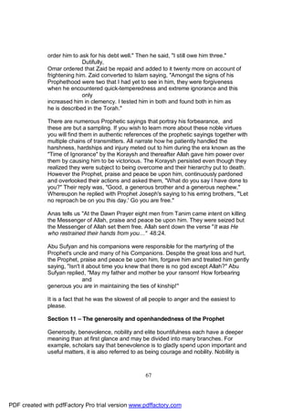 order him to ask for his debt well." Then he said, "I still owe him three."
                            Dutifully,
              Omar ordered that Zaid be repaid and added to it twenty more on account of
              frightening him. Zaid converted to Islam saying, "Amongst the signs of his
              Prophethood were two that I had yet to see in him, they were forgiveness
              when he encountered quick-temperedness and extreme ignorance and this
                            only
              increased him in clemency. I tested him in both and found both in him as
              he is described in the Torah."

              There are numerous Prophetic sayings that portray his forbearance, and
              these are but a sampling. If you wish to learn more about these noble virtues
              you will find them in authentic references of the prophetic sayings together with
              multiple chains of transmitters. All narrate how he patiently handled the
              harshness, hardships and injury meted out to him during the era known as the
              "Time of Ignorance" by the Koraysh and thereafter Allah gave him power over
              them by causing him to be victorious. The Koraysh persisted even though they
              realized they were subject to being overcome and their hierarchy put to death.
              However the Prophet, praise and peace be upon him, continuously pardoned
              and overlooked their actions and asked them, "What do you say I have done to
              you?" Their reply was, "Good, a generous brother and a generous nephew."
              Whereupon he replied with Prophet Joseph's saying to his erring brothers, "'Let
              no reproach be on you this day.' Go you are free."

              Anas tells us "At the Dawn Prayer eight men from Tanim came intent on killing
              the Messenger of Allah, praise and peace be upon him. They were seized but
              the Messenger of Allah set them free. Allah sent down the verse "It was He
              who restrained their hands from you…" 48:24.

              Abu Sufyan and his companions were responsible for the martyring of the
              Prophet's uncle and many of his Companions. Despite the great loss and hurt,
              the Prophet, praise and peace be upon him, forgave him and treated him gently
              saying, "Isn't it about time you knew that there is no god except Allah?" Abu
              Sufyan replied, "May my father and mother be your ransom! How forbearing
                              and
              generous you are in maintaining the ties of kinship!"

              It is a fact that he was the slowest of all people to anger and the easiest to
              please.

              Section 11 – The generosity and openhandedness of the Prophet

              Generosity, benevolence, nobility and elite bountifulness each have a deeper
              meaning than at first glance and may be divided into many branches. For
              example, scholars say that benevolence is to gladly spend upon important and
              useful matters, it is also referred to as being courage and nobility. Nobility is



                                                      67




PDF created with pdfFactory Pro trial version www.pdffactory.com
 