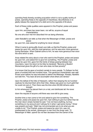 spending freely thereby avoiding acquisition which is not a quality worthy of
              praise, spending freely is the opposite of miserliness. Bountifulness is to
              gladly release the repayment of a debt and is the opposite of ill-nature.

              Each of these noble qualities were apparent in the Prophet, praise and peace
                           be
              upon him, and there has never been, nor will be, anyone of equal
                           characteristics.
              No one who ever met him described him as being otherwise.

              Jabir Abdullah's son tells us that when the Messenger of Allah, praise and
                           peace
              be upon him, was asked for anything he never refused.

              When it came to giving gifts Anas's son tells us that the Prophet, praise and
              peace be upon him, was the most generous, and he was even more generous
              during Ramadan. When Gabriel came to him, he was more generous than even
              the wind which is sent.

              Anas related the story about a man who went to the Prophet, praise and peace
              be upon him, and asked him to give him something. The Prophet, praise and
              peace be upon him, gave him the herds of sheep grazing between two
              mountains. Upon his return to his tribe he declared, "Become a Muslim!
              Muhammad gives the gift of a man who does not fear poverty!"

              It is known that he gave a hundred camels to many people. To Safwan he first
              gave a hundred then two hundred more. This generous characteristic was well
              known even before he was entrusted to deliver the Message. Waraka, Nawfal's
              son told him, "You bear all and accomplish what others are denied."

              Upon the defeat of the tribe of Hawazim, rather than keeping the six hundred
              captives he returned them all to their tribe. Abbas was given so much gold that
              he could not carry it. Then there was the time when 90,000 dirhams were
                            brought
              to him whereupon he placed them on a mat, and distributed all. He never
                            turned
              down the request of anyone until there was none left to give away.

              Another time a man came to him and asked to give him something. The
              Prophet, praise and peace be upon him, had nothing to give but rather than let
              the man return empty handed he said, "I do not have anything, but buy
              something on my account and I will pay for it when I get some money." Omar
              was present and said, "Allah has not commanded you to do what you are
              unable to do." The Prophet, praise and peace be upon him, was not
              predisposed to the remark, whereupon a man from the Ansar said, "O
              Messenger of Allah, spend! Do not fear decrease from the Owner of the



                                                     68




PDF created with pdfFactory Pro trial version www.pdffactory.com
 