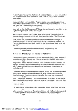 Throne!" Upon hearing this, the Prophet, praise and peace be upon him, smiled
              and his pleasure could be seen on his face. Then he said, "This is what I am
              commanded."

              Muawwidh Afra's son brought the Prophet, praise and peace be upon him, a
              plate of fresh dates and cucumber, and the Prophet, praise and peace be upon
              him, gave him a handful of gold and jewelry.

              Anas tells us that the Messenger of Allah, praise and peace be upon him, never
              kept anything of wealth for the following day.

              Abu Hurayrah narrates the occasion when a man came to visit the Prophet,
              praise and peace be upon him, to ask about a certain matter. The Messenger
                            of
              Allah, praise and peace be upon him, had borrowed half a local weight of
              measure (wasq) from him and the man had come to be repaid, however the
              Prophet gave him extra and said, "Half is for the repayment and the other half
              is a gift."

              There many reports similar to these that depict his generosity and
                          bountifulness.

              Section 12 – The courage and bravery of the Prophet

              Courage and bravery are two more virtues apparent in the Prophet, praise and
              peace be upon him. Courage is a virtue, a component of which is doing the
                            right
              thing without fearing the consequences being controlled by one's intellect and
              wisdom. Bravery is a praiseworthy virtue and overcomes fear of harm to one's
              self. An example is when one engages in combat despite the odds being
              against oneself.

              There were many occasions when the Prophet, praise and peace be upon him,
              encountered perilous situations however he never faltered and remained
              steadfast despite the circumstances even when the most courageous and
                            heroic
              of his Companions retreated. Once he had decided to advance he was never
              seen to either retreat or waver, there has never in the history of mankind been
                            a
              person so brave.

              The encounter at Hunain was one of the fiercest battles, and one in which the
                           yet
              to be converted tribesmen of Mecca joined forces with the Prophet, praise and
              peace be upon him, to defend their City. The Prophet, praise and peace be
                           upon



                                                    69




PDF created with pdfFactory Pro trial version www.pdffactory.com
 
