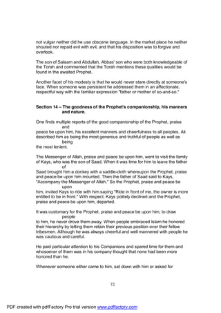 not vulgar neither did he use obscene language. In the market place he neither
              shouted nor repaid evil with evil, and that his disposition was to forgive and
              overlook.

              The son of Salaam and Abdullah, Abbas' son who were both knowledgeable of
              the Torah and commented that the Torah mentions these qualities would be
              found in the awaited Prophet.

              Another facet of his modesty is that he would never stare directly at someone's
              face. When someone was persistent he addressed them in an affectionate,
              respectful way with the familiar expression "father or mother of so-and-so."


              Section 14 – The goodness of the Prophet's companionship, his manners
                           and nature.

              One finds multiple reports of the good companionship of the Prophet, praise
                            and
              peace be upon him, his excellent manners and cheerfulness to all peoples. Ali
              described him as being the most generous and truthful of people as well as
                            being
              the most lenient.

              The Messenger of Allah, praise and peace be upon him, went to visit the family
              of Kays, who was the son of Saad. When it was time for him to leave the father
                             of
              Saad brought him a donkey with a saddle-cloth whereupon the Prophet, praise
              and peace be upon him mounted. Then the father of Saad said to Kays,
              "Accompany the Messenger of Allah." So the Prophet, praise and peace be
                             upon
              him, invited Kays to ride with him saying "Ride in front of me, the owner is more
              entitled to be in front." With respect, Kays politely declined and the Prophet,
              praise and peace be upon him, departed.

              It was customary for the Prophet, praise and peace be upon him, to draw
                            people
              to him, he never drove them away. When people embraced Islam he honored
              their hierarchy by letting them retain their previous position over their fellow
              tribesmen. Although he was always cheerful and well mannered with people he
              was cautious and careful.

              He paid particular attention to his Companions and spared time for them and
              whosoever of them was in his company thought that none had been more
              honored than he.

              Whenever someone either came to him, sat down with him or asked for



                                                     72




PDF created with pdfFactory Pro trial version www.pdffactory.com
 