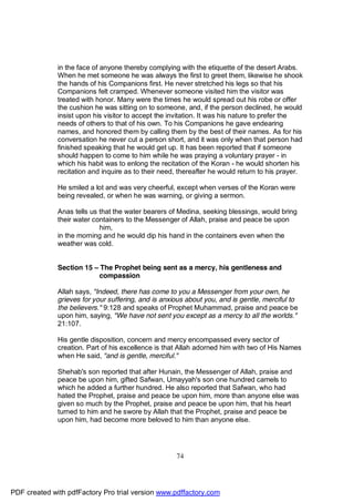 in the face of anyone thereby complying with the etiquette of the desert Arabs.
              When he met someone he was always the first to greet them, likewise he shook
              the hands of his Companions first. He never stretched his legs so that his
              Companions felt cramped. Whenever someone visited him the visitor was
              treated with honor. Many were the times he would spread out his robe or offer
              the cushion he was sitting on to someone, and, if the person declined, he would
              insist upon his visitor to accept the invitation. It was his nature to prefer the
              needs of others to that of his own. To his Companions he gave endearing
              names, and honored them by calling them by the best of their names. As for his
              conversation he never cut a person short, and it was only when that person had
              finished speaking that he would get up. It has been reported that if someone
              should happen to come to him while he was praying a voluntary prayer - in
              which his habit was to enlong the recitation of the Koran - he would shorten his
              recitation and inquire as to their need, thereafter he would return to his prayer.

              He smiled a lot and was very cheerful, except when verses of the Koran were
              being revealed, or when he was warning, or giving a sermon.

              Anas tells us that the water bearers of Medina, seeking blessings, would bring
              their water containers to the Messenger of Allah, praise and peace be upon
                            him,
              in the morning and he would dip his hand in the containers even when the
              weather was cold.


              Section 15 – The Prophet being sent as a mercy, his gentleness and
                           compassion

              Allah says, "Indeed, there has come to you a Messenger from your own, he
              grieves for your suffering, and is anxious about you, and is gentle, merciful to
              the believers." 9:128 and speaks of Prophet Muhammad, praise and peace be
              upon him, saying, "We have not sent you except as a mercy to all the worlds."
              21:107.

              His gentle disposition, concern and mercy encompassed every sector of
              creation. Part of his excellence is that Allah adorned him with two of His Names
              when He said, "and is gentle, merciful."

              Shehab's son reported that after Hunain, the Messenger of Allah, praise and
              peace be upon him, gifted Safwan, Umayyah's son one hundred camels to
              which he added a further hundred. He also reported that Safwan, who had
              hated the Prophet, praise and peace be upon him, more than anyone else was
              given so much by the Prophet, praise and peace be upon him, that his heart
              turned to him and he swore by Allah that the Prophet, praise and peace be
              upon him, had become more beloved to him than anyone else.




                                                     74




PDF created with pdfFactory Pro trial version www.pdffactory.com
 