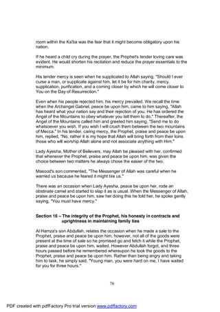 room within the Ka'ba was the fear that it might become obligatory upon his
              nation.

              If he heard a child cry during the prayer, the Prophet's tender loving care was
              evident. He would shorten his recitation and reduce the prayer essentials to the
              minimum.

              His tender mercy is seen when he supplicated to Allah saying, "Should I ever
              curse a man, or supplicate against him, let it be for him charity, mercy,
              supplication, purification, and a coming closer by which he will come closer to
              You on the Day of Resurrection."

              Even when his people rejected him, his mercy prevailed. We recall the time
              when the Archangel Gabriel, peace be upon him, came to him saying, "Allah
              has heard what your nation say and their rejection of you. He has ordered the
              Angel of the Mountains to obey whatever you tell them to do." Thereafter, the
              Angel of the Mountains called him and greeted him saying, "Send me to do
              whatsoever you wish. If you wish I will crush them between the two mountains
              of Mecca." In his tender, caring mercy, the Prophet, praise and peace be upon
              him, replied, "No, rather it is my hope that Allah will bring forth from their loins
              those who will worship Allah alone and not associate anything with Him."

              Lady Ayesha, Mother of Believers, may Allah be pleased with her, confirmed
              that whenever the Prophet, praise and peace be upon him, was given the
              choice between two matters he always chose the easier of the two.

              Masood's son commented, "The Messenger of Allah was careful when he
              warned us because he feared it might tire us."

              There was an occasion when Lady Ayesha, peace be upon her, rode an
              obstinate camel and started to slap it as is usual. When the Messenger of Allah,
              praise and peace be upon him, saw her doing this he told her, he spoke gently
              saying, "You must have mercy."


              Section 16 – The integrity of the Prophet, his honesty in contracts and
                           uprightness in maintaining family ties

              Al Hamza's son Abdullah, relates the occasion when he made a sale to the
              Prophet, praise and peace be upon him, however, not all of the goods were
              present at the time of sale so he promised go and fetch it while the Prophet,
              praise and peace be upon him, waited. However Abdullah forgot, and three
              hours passed before he remembered whereupon he took the goods to the
              Prophet, praise and peace be upon him. Rather than being angry and taking
              him to task, he simply said, "Young man, you were hard on me, I have waited
              for you for three hours."



                                                       76




PDF created with pdfFactory Pro trial version www.pdffactory.com
 
