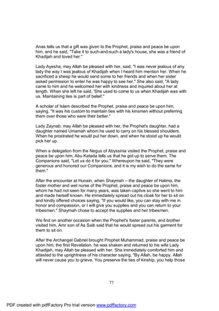 Anas tells us that a gift was given to the Prophet, praise and peace be upon
              him, and he said, "Take it to such-and-such a lady's house, she was a friend of
              Khadijah and loved her."

              Lady Ayesha, may Allah be pleased with her, said, "I was never jealous of any
              lady the way I was jealous of Khadijah when I heard him mention her. When he
              sacrificed a sheep he would send some to her friends and when her sister
              asked permission to enter he was happy to see her." She also said, "A lady
              came to him and he welcomed her with kindness and inquired about her at
              length. When she left he said, 'She used to come to us when Khadijah was with
              us. Maintaining ties is part of belief."

              A scholar of Islam described the Prophet, praise and peace be upon him,
              saying, "It was his custom to maintain ties with his kinsmen without preferring
              them over those who were their better."

              Lady Zaynab, may Allah be pleased with her, the Prophet's daughter, had a
              daughter named Umamah whom he used to carry on his blessed shoulders.
              When he prostrated he would put her down, and when he stood up he would
              pick her up.

              When a delegation from the Negus of Abyssinia visited the Prophet, praise and
              peace be upon him, Abu Katada tells us that he got up to serve them. The
              Companions said, "Let us do it for you." Whereupon he said, "They were
              generous and honored our Companions, and it is my wish to do the same for
              them."

              After the encounter at Hunain, when Shaymah – the daughter of Halima, the
              foster mother and wet nurse of the Prophet, praise and peace be upon him,
              whom he had not seen for many years, was taken captive so she went to him
              and made herself known. He immediately spread out his cloak for her to sit on
              and kindly offered choices saying, "If you would like, you can stay with me in
              honor and compassion, or I will give you supplies and you can return to your
              tribesmen." Shaymah chose to accept the supplies and her tribesmen.

              We find on another occasion when the Prophet's foster parents, and brother
              visited him, Amr son of As Saib said that he would spread out his garment for
              them to sit on.

              After the Archangel Gabriel brought Prophet Muhammad, praise and peace be
              upon him, the first Revelation, he was shaken and returned to his wife Lady
              Khadijah, may Allah be pleased with her. She immediately comforted him and
              attested to the uprightness of his character saying, "By Allah, be happy. Allah
              will never cause you to grieve. You preserve the ties of kinship, you help those




                                                     77




PDF created with pdfFactory Pro trial version www.pdffactory.com
 