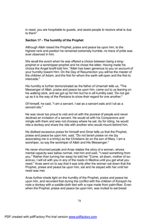 in need, you are hospitable to guests, and assist people to receive what is due
              to them"

              Section 17 - The humility of the Prophet

              Although Allah raised the Prophet, praise and peace be upon him, to the
              highest rank and position he remained extremely humble; no trace of pride was
              ever observed in him.

              We recall the event when he was offered a choice between being a king-
              prophet or a worshipper-prophet and he chose the latter. Having made his
              choice the Angel Israfil told him, "Allah has been generous to you on account of
              your humility toward Him. On the Day of Resurrection you will be the master of
              the children of Adam, and the first for whom the earth will open and the first to
              intercede."

              His humility is further demonstrated as the father of Umamah tells us, "The
              Messenger of Allah, praise and peace be upon him, came out to us leaning on
              his walking stick, and we got up for him but he in all humility said, 'Do not get
              up as it is the way of the Persians to show their regard for one another."

              Of himself, he said, "I am a servant. I eat as a servant eats and I sit as a
              servant sits."

              He was never too proud to visit and sit with the poorest of people and never
              declined an invitation of a servant. He would sit with his Companions and
              mingle with them and was not choosey where he sat. As for riding, he would
              ride a donkey and share the ride with another who would mount behind him.

              He disliked excessive praise for himself and Omar tells us that the Prophet,
              praise and peace be upon him, said, "Do not lavish praise on me (by
              associating me in a trinity) as the Christians do on the son of Mary. I am a
              worshiper, so say the worshiper of Allah and His Messenger."

              He never shunned people and Anas relates the story of a woman, whose
              mental capacity was below normal, met him and said, "I need something from
              you." Rather than turning her away he told her "Come, sit down, mother of so-
              and-so, I will sit with you in any of the roads in Medina until you get what you
              need." Anas went on to say that it was only after the woman sat down that the
              Prophet, praise and peace be upon him, sat and he stayed with her until her
              need was met.

              Anas further sheds light on the humility of the Prophet, praise and peace be
              upon him, and recorded that during the conflict with the children of Koraysh he
              rode a donkey with a saddle-cloth tied with a rope made from palm-fiber. Even
              when the Prophet, praise and peace be upon him, was invited to eat bread



                                                      78




PDF created with pdfFactory Pro trial version www.pdffactory.com
 