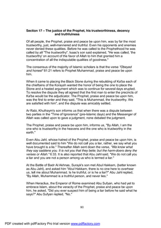 Section 17 – The justice of the Prophet, his trustworthiness, decency
                                 and truthfulness

              Of all people, the Prophet, praise and peace be upon him, was by far the most
              trustworthy, just, well-mannered and truthful. Even his opponents and enemies
              never denied these qualities. Before he was called to the Prophethood he was
              called by all "The trustworthy". Isaac's son said explained, "He was called, 'the
              trustworthy' on account of the favor of Allah to him that granted him a
              concentration of all the indisputable qualities of goodness."

              The consensus of the majority of Islamic scholars is that the verse "Obeyed
              and honest" 81:21 refers to Prophet Muhammad, praise and peace be upon
              him.

              When it came to placing the Black Stone during the rebuilding of Ka'ba each of
              the chieftains of the Koraysh wanted the honor of being the one to place the
              Stone and a heated argument which was to continue for several days erupted.
              To resolve the dispute they all agreed that the first man to enter the precincts of
              Ka'ba would be the adjudicator. The Prophet, praise and peace be upon him,
              was the first to enter and they said, "This is Muhammad, the trustworthy. We
              are satisfied with him", and the dispute was amicably settled.

              Ar Rabi, Khuthaym's son informs us that when there was a dispute between
              two parties in the "Time of Ignorance" (pre-Islamic days) and the Messenger of
              Allah was called upon to gave a judgment, none debated the judgment.

              The Prophet, praise and peace be upon him, informs us, "By Allah, I am the
              one who is trustworthy in the heavens and the one who is trustworthy in the
              earth."

              Even Abu Jahl, whose hatred of the Prophet, praise and peace be upon him, is
              well documented said to him "We do not call you a liar, rather, we say what you
              have brought is a lie." Thereafter Allah sent down the verse, "We know what
              they say saddens you. It is not you that they belie; but the harm-doers deny the
              verses or Allah." 6:33. It is also reported that Abu Jahl said, "We do not call you
              a liar and you are not a person among us who is termed a liar."

              At the Battle of Badr Al Akhnas, Surayk's son met Abul Hakkam, (better known
              as Abu Jahl), and asked him "Abul Hakkam, there is no one here to overhear
              us, tell me about Muhammad. Is he truthful, or is he a liar?" Abu Jahl replied,
              "By Allah, Muhammad is a truthful person, and never lies."

              When Heraclius, the Emperor of Rome examined Abu Sufyan, who had yet to
              embrace Islam, about the veracity of the Prophet, praise and peace be upon
              him, he asked, "Did you ever suspect him of being a liar before he said what he
              says?" Abu Sufyan replied, "No."



                                                      80




PDF created with pdfFactory Pro trial version www.pdffactory.com
 