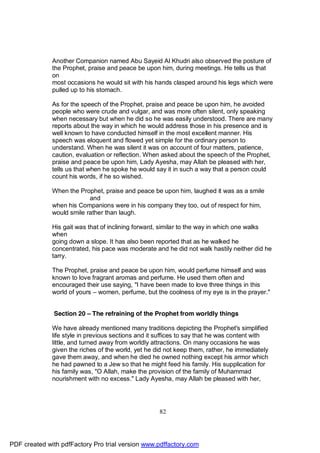 Another Companion named Abu Sayeid Al Khudri also observed the posture of
              the Prophet, praise and peace be upon him, during meetings. He tells us that
              on
              most occasions he would sit with his hands clasped around his legs which were
              pulled up to his stomach.

              As for the speech of the Prophet, praise and peace be upon him, he avoided
              people who were crude and vulgar, and was more often silent, only speaking
              when necessary but when he did so he was easily understood. There are many
              reports about the way in which he would address those in his presence and is
              well known to have conducted himself in the most excellent manner. His
              speech was eloquent and flowed yet simple for the ordinary person to
              understand. When he was silent it was on account of four matters, patience,
              caution, evaluation or reflection. When asked about the speech of the Prophet,
              praise and peace be upon him, Lady Ayesha, may Allah be pleased with her,
              tells us that when he spoke he would say it in such a way that a person could
              count his words, if he so wished.

              When the Prophet, praise and peace be upon him, laughed it was as a smile
                           and
              when his Companions were in his company they too, out of respect for him,
              would smile rather than laugh.

              His gait was that of inclining forward, similar to the way in which one walks
              when
              going down a slope. It has also been reported that as he walked he
              concentrated, his pace was moderate and he did not walk hastily neither did he
              tarry.

              The Prophet, praise and peace be upon him, would perfume himself and was
              known to love fragrant aromas and perfume. He used them often and
              encouraged their use saying, "I have been made to love three things in this
              world of yours – women, perfume, but the coolness of my eye is in the prayer."


              Section 20 – The refraining of the Prophet from worldly things

              We have already mentioned many traditions depicting the Prophet's simplified
              life style in previous sections and it suffices to say that he was content with
              little, and turned away from worldly attractions. On many occasions he was
              given the riches of the world, yet he did not keep them, rather, he immediately
              gave them away, and when he died he owned nothing except his armor which
              he had pawned to a Jew so that he might feed his family. His supplication for
              his family was, "O Allah, make the provision of the family of Muhammad
              nourishment with no excess." Lady Ayesha, may Allah be pleased with her,




                                                     82




PDF created with pdfFactory Pro trial version www.pdffactory.com
 