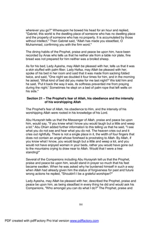 wherever you go?" Whereupon he bowed his head for an hour and replied,
              "Gabriel, this world is the dwelling place of someone who has no dwelling place
              and the property of someone who has no property. It is accumulated by those
              without intellect." Then Gabriel said, "Allah has made you steadfast, O
              Muhammad, confirming you with the firm word."

              The dining habits of the Prophet, praise and peace be upon him, have been
              recorded by Anas who tells us that he neither ate from a table nor plate, fine
              bread was not prepared for him neither was a broiled sheep.

              As for his bed, Lady Ayesha, may Allah be pleased with her, tells us that it was
              a skin stuffed with palm fiber. Lady Hafsa, may Allah be pleased with her,
              spoke of his bed in her room and said that it was made from sacking folded
              twice, and said, "One night we doubled it four times for him, and in the morning
              he asked, 'What kind of bed did you make for me last night?' We told him and
              he said, 'Put it back the way it was, its softness prevented me from praying
              during the night.' Sometimes he slept on a bed of palm rope that left welts on
              his side."

              Section 21 – The Prophet's fear of Allah, his obedience and the intensity
                          of his worshipping Allah

              The Prophet's fear of Allah, his obedience to Him, and the intensity of his
              worshipping Allah were rooted in his knowledge of his Lord.

              Abu Hurayrah tells us that the Messenger of Allah, praise and peace be upon
              him, would say, "If you knew what I know you would laugh but a little and weep
              a lot." Abu Dharr added further information to this telling us that he said, "I see
              what you do not see and hear what you do not. The heaven cries out and it
              cries out rightfully. There is not a single place in it, the width of four fingers that
              does not contain an angel whose forehead is prostrating to Allah. By Allah, if
              you know what I know, you would laugh but a little and weep a lot, and you
              would not have enjoyed women in your beds, rather you would have gone out
              to the mountains crying to draw near to Allah. Would that I were a tree
              standing!"

              Several of the Companions including Abu Hurayrah tell us that the Prophet,
              praise and peace be upon him, would stand in prayer so much that his feet
              became swollen. When he was asked why he burdened himself in such a way
              when Allah had already given him the status of forgiveness for past and future
              wrong actions he replied, "Shouldn't I be a grateful worshiper?"

              Lady Ayesha, may Allah be pleased with her, described the Prophet, praise and
              peace be upon him, as being steadfast in every thing he did and would ask his
              Companions, "Who amongst you can do what I do?" The Prophet, praise and




                                                        84




PDF created with pdfFactory Pro trial version www.pdffactory.com
 