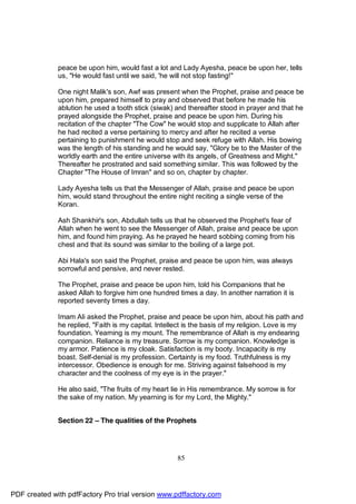 peace be upon him, would fast a lot and Lady Ayesha, peace be upon her, tells
              us, "He would fast until we said, 'he will not stop fasting!"

              One night Malik's son, Awf was present when the Prophet, praise and peace be
              upon him, prepared himself to pray and observed that before he made his
              ablution he used a tooth stick (siwak) and thereafter stood in prayer and that he
              prayed alongside the Prophet, praise and peace be upon him. During his
              recitation of the chapter "The Cow" he would stop and supplicate to Allah after
              he had recited a verse pertaining to mercy and after he recited a verse
              pertaining to punishment he would stop and seek refuge with Allah. His bowing
              was the length of his standing and he would say, "Glory be to the Master of the
              worldly earth and the entire universe with its angels, of Greatness and Might."
              Thereafter he prostrated and said something similar. This was followed by the
              Chapter "The House of Imran" and so on, chapter by chapter.

              Lady Ayesha tells us that the Messenger of Allah, praise and peace be upon
              him, would stand throughout the entire night reciting a single verse of the
              Koran.

              Ash Shankhir's son, Abdullah tells us that he observed the Prophet's fear of
              Allah when he went to see the Messenger of Allah, praise and peace be upon
              him, and found him praying. As he prayed he heard sobbing coming from his
              chest and that its sound was similar to the boiling of a large pot.

              Abi Hala's son said the Prophet, praise and peace be upon him, was always
              sorrowful and pensive, and never rested.

              The Prophet, praise and peace be upon him, told his Companions that he
              asked Allah to forgive him one hundred times a day. In another narration it is
              reported seventy times a day.

              Imam Ali asked the Prophet, praise and peace be upon him, about his path and
              he replied, "Faith is my capital. Intellect is the basis of my religion. Love is my
              foundation. Yearning is my mount. The remembrance of Allah is my endearing
              companion. Reliance is my treasure. Sorrow is my companion. Knowledge is
              my armor. Patience is my cloak. Satisfaction is my booty. Incapacity is my
              boast. Self-denial is my profession. Certainty is my food. Truthfulness is my
              intercessor. Obedience is enough for me. Striving against falsehood is my
              character and the coolness of my eye is in the prayer."

              He also said, "The fruits of my heart lie in His remembrance. My sorrow is for
              the sake of my nation. My yearning is for my Lord, the Mighty."


              Section 22 – The qualities of the Prophets




                                                      85




PDF created with pdfFactory Pro trial version www.pdffactory.com
 