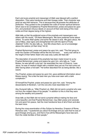 Each and every prophet and messenger of Allah was blessed with a perfect
              disposition. They were handsome and their lineage noble. Their character was
              good as was their behavior. This is because they all possess the attributes of
              perfection. They guided to the completed the code of human spiritual behavior
              which was to be completed by Prophet Muhammad, praise and peace be upon
              him, and practiced virtuous deeds on account of their rank being of the most
              noble and their degree being of the highest.

              Allah tells us that He preferred some of the prophets and messengers over
              others with His words, "Of these Messengers, We have preferred some above
              others. To some Allah spoke; and some He raised in rank. We gave Jesus, the
              son of Mary, clear signs and strengthened him with the Spirit of Purity
              (Gabriel)" 2:253. He also tells us, "and We chose them, out of a knowledge
              above the nations (of their time)" 44:32.

              Prophet Muhammad, praise and peace be upon him, said, "The first group to
              enter the Garden of Paradise will be like the full moon     every man will be in
              the height of their father Adam who was sixty cubits (90 feet) tall."

              The description of several of the prophets has been made known to us by
              Prophet Muhammad, praise and peace be upon him, who tells us, "I saw
              Moses, he was tall with curly hair. He resembled the men of Shanu'a. I saw
              Jesus, he was of medium height with a reddish face just as if he had come out
              after having taken a hot bath." He further described him as being slender, like a
              sword.

              The Prophet, praise and peace be upon him, gave additional information about
              Moses saying, "He is like the best men you have ever seen with a dark
              complexion."

              Of himself the Prophet, praise and peace be upon him, said, "Among the
              descendants of Abraham, I am the one who most resembles him."

              Abu Hurayrah tells us, "After Prophet Lot, Allah did not send a prophet who was
              not from the noblest class of his people." In addition to this is that they were
              among the wealthy and powerful.

              Anas tells us that Allah did not send a prophet without making his face and
              voice beautiful, and that Prophet Muhammad, may Allah praise and venerate
              him and grant him peace, had the most handsome face of all of them and also
              the best voice.

              During the cross-examination of Abu Sufyan by Heraclius, Emperor of Rome,
              Heraclius said, "I questioned you about his lineage and you said that he was of
              good lineage among you, and that is how all the Messengers have bee sent,
              from the noble families of their people."



                                                     86




PDF created with pdfFactory Pro trial version www.pdffactory.com
 