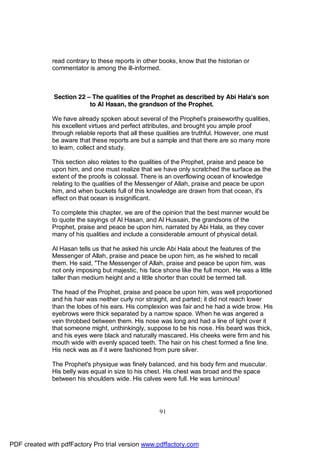 read contrary to these reports in other books, know that the historian or
              commentator is among the ill-informed.



              Section 22 – The qualities of the Prophet as described by Abi Hala's son
                          to Al Hasan, the grandson of the Prophet.

              We have already spoken about several of the Prophet's praiseworthy qualities,
              his excellent virtues and perfect attributes, and brought you ample proof
              through reliable reports that all these qualities are truthful. However, one must
              be aware that these reports are but a sample and that there are so many more
              to learn, collect and study.

              This section also relates to the qualities of the Prophet, praise and peace be
              upon him, and one must realize that we have only scratched the surface as the
              extent of the proofs is colossal. There is an overflowing ocean of knowledge
              relating to the qualities of the Messenger of Allah, praise and peace be upon
              him, and when buckets full of this knowledge are drawn from that ocean, it's
              effect on that ocean is insignificant.

              To complete this chapter, we are of the opinion that the best manner would be
              to quote the sayings of Al Hasan, and Al Hussain, the grandsons of the
              Prophet, praise and peace be upon him, narrated by Abi Hala, as they cover
              many of his qualities and include a considerable amount of physical detail.

              Al Hasan tells us that he asked his uncle Abi Hala about the features of the
              Messenger of Allah, praise and peace be upon him, as he wished to recall
              them. He said, "The Messenger of Allah, praise and peace be upon him, was
              not only imposing but majestic, his face shone like the full moon. He was a little
              taller than medium height and a little shorter than could be termed tall.

              The head of the Prophet, praise and peace be upon him, was well proportioned
              and his hair was neither curly nor straight, and parted; it did not reach lower
              than the lobes of his ears. His complexion was fair and he had a wide brow. His
              eyebrows were thick separated by a narrow space. When he was angered a
              vein throbbed between them. His nose was long and had a line of light over it
              that someone might, unthinkingly, suppose to be his nose. His beard was thick,
              and his eyes were black and naturally mascared. His cheeks were firm and his
              mouth wide with evenly spaced teeth. The hair on his chest formed a fine line.
              His neck was as if it were fashioned from pure silver.

              The Prophet's physique was finely balanced, and his body firm and muscular.
              His belly was equal in size to his chest. His chest was broad and the space
              between his shoulders wide. His calves were full. He was luminous!




                                                      91




PDF created with pdfFactory Pro trial version www.pdffactory.com
 