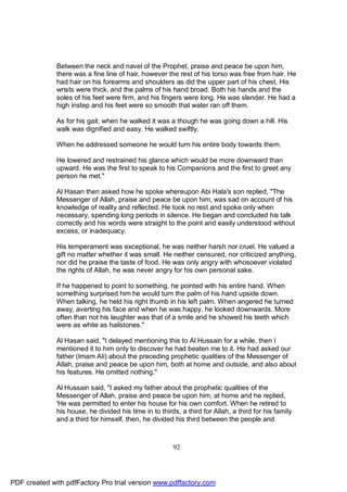 Between the neck and navel of the Prophet, praise and peace be upon him,
              there was a fine line of hair, however the rest of his torso was free from hair. He
              had hair on his forearms and shoulders as did the upper part of his chest. His
              wrists were thick, and the palms of his hand broad. Both his hands and the
              soles of his feet were firm, and his fingers were long. He was slender. He had a
              high instep and his feet were so smooth that water ran off them.

              As for his gait, when he walked it was a though he was going down a hill. His
              walk was dignified and easy. He walked swiftly.

              When he addressed someone he would turn his entire body towards them.

              He lowered and restrained his glance which would be more downward than
              upward. He was the first to speak to his Companions and the first to greet any
              person he met."

              Al Hasan then asked how he spoke whereupon Abi Hala's son replied, "The
              Messenger of Allah, praise and peace be upon him, was sad on account of his
              knowledge of reality and reflected. He took no rest and spoke only when
              necessary, spending long periods in silence. He began and concluded his talk
              correctly and his words were straight to the point and easily understood without
              excess, or inadequacy.

              His temperament was exceptional, he was neither harsh nor cruel. He valued a
              gift no matter whether it was small. He neither censured, nor criticized anything,
              nor did he praise the taste of food. He was only angry with whosoever violated
              the rights of Allah, he was never angry for his own personal sake.

              If he happened to point to something, he pointed with his entire hand. When
              something surprised him he would turn the palm of his hand upside down.
              When talking, he held his right thumb in his left palm. When angered he turned
              away, averting his face and when he was happy, he looked downwards. More
              often than not his laughter was that of a smile and he showed his teeth which
              were as white as hailstones."

              Al Hasan said, "I delayed mentioning this to Al Hussain for a while, then I
              mentioned it to him only to discover he had beaten me to it. He had asked our
              father (Imam Ali) about the preceding prophetic qualities of the Messenger of
              Allah, praise and peace be upon him, both at home and outside, and also about
              his features. He omitted nothing."

              Al Hussain said, "I asked my father about the prophetic qualities of the
              Messenger of Allah, praise and peace be upon him, at home and he replied,
              'He was permitted to enter his house for his own comfort. When he retired to
              his house, he divided his time in to thirds, a third for Allah, a third for his family
              and a third for himself, then, he divided his third between the people and



                                                        92




PDF created with pdfFactory Pro trial version www.pdffactory.com
 