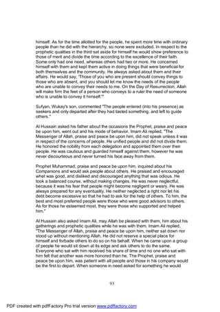 himself. As for the time allotted for the people, he spent more time with ordinary
              people than he did with the hierarchy, so none were excluded. In respect to the
              prophetic qualities in the third set aside for himself he would show preference to
              those of merit and divide the time according to the excellence of their faith.
              Some only had one need, whereas others had two or more. He concerned
              himself with them and kept them active in doing things that were beneficial for
              both themselves and the community. He always asked about them and their
              affairs. He would say, 'Those of you who are present should convey things to
              those who are absent, and you should let me know the needs of the people
              who are unable to convey their needs to me. On the Day of Resurrection, Allah
              will make firm the feet of a person who conveys to a ruler the need of someone
              who is unable to convey it himself.'"

              Sufyan, Wukay's son, commented "The people entered (into his presence) as
              seekers and only departed after they had tasted something, and left to guide
              others."

              Al Hussain asked his father about the occasions the Prophet, praise and peace
              be upon him, went out and his mode of behavior. Imam Ali replied, "The
              Messenger of Allah, praise and peace be upon him, did not speak unless it was
              in respect of the concerns of people. He unified people and did not divide them.
              He honored the nobility from each delegation and appointed them over their
              people. He was cautious and guarded himself against them, however he was
              never discourteous and never turned his face away from them.

              Prophet Muhammad, praise and peace be upon him, inquired about his
              Companions and would ask people about others. He praised and encouraged
              what was good, and disliked and discouraged anything that was odious. He
              took a balanced course, without making changes. He was never neglectful,
              because it was his fear that people might become negligent or weary. He was
              always prepared for any eventuality. He neither neglected a right nor let his
              debt become excessive so that he had to ask for the help of others. To him, the
              best and most preferred people were those who were good advisors to others.
              As for those he esteemed most, they were those who supported and helped
              him."

              Al Hussain also asked Imam Ali, may Allah be pleased with them, him about his
              gatherings and prophetic qualities while he was with them. Imam Ali replied,
              "The Messenger of Allah, praise and peace be upon him, neither sat down nor
              stood up without mentioning Allah. He did not reserve a special place for
              himself and forbade others to do so on his behalf. When he came upon a group
              of people he would sit down at its edge and ask others to do the same.
              Everyone who sat with him received his share of time and no one who sat with
              him felt that another was more honored than he. The Prophet, praise and
              peace be upon him, was patient with all people and those in his company would
              be the first to depart. When someone in need asked for something he would



                                                     93




PDF created with pdfFactory Pro trial version www.pdffactory.com
 