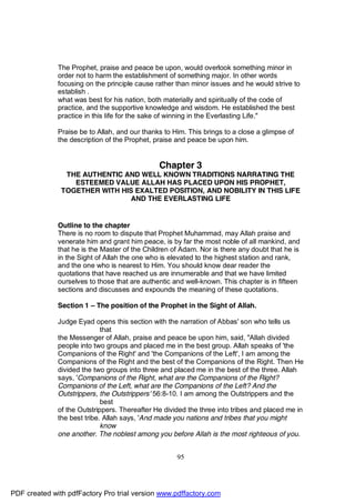 The Prophet, praise and peace be upon, would overlook something minor in
              order not to harm the establishment of something major. In other words
              focusing on the principle cause rather than minor issues and he would strive to
              establish .
              what was best for his nation, both materially and spiritually of the code of
              practice, and the supportive knowledge and wisdom. He established the best
              practice in this life for the sake of winning in the Everlasting Life."

              Praise be to Allah, and our thanks to Him. This brings to a close a glimpse of
              the description of the Prophet, praise and peace be upon him.


                                               Chapter 3
                THE AUTHENTIC AND WELL KNOWN TRADITIONS NARRATING THE
                  ESTEEMED VALUE ALLAH HAS PLACED UPON HIS PROPHET,
               TOGETHER WITH HIS EXALTED POSITION, AND NOBILITY IN THIS LIFE
                               AND THE EVERLASTING LIFE


              Outline to the chapter
              There is no room to dispute that Prophet Muhammad, may Allah praise and
              venerate him and grant him peace, is by far the most noble of all mankind, and
              that he is the Master of the Children of Adam. Nor is there any doubt that he is
              in the Sight of Allah the one who is elevated to the highest station and rank,
              and the one who is nearest to Him. You should know dear reader the
              quotations that have reached us are innumerable and that we have limited
              ourselves to those that are authentic and well-known. This chapter is in fifteen
              sections and discusses and expounds the meaning of these quotations.

              Section 1 – The position of the Prophet in the Sight of Allah.

              Judge Eyad opens this section with the narration of Abbas' son who tells us
                             that
              the Messenger of Allah, praise and peace be upon him, said, "Allah divided
              people into two groups and placed me in the best group. Allah speaks of 'the
              Companions of the Right' and 'the Companions of the Left', I am among the
              Companions of the Right and the best of the Companions of the Right. Then He
              divided the two groups into three and placed me in the best of the three. Allah
              says, 'Companions of the Right, what are the Companions of the Right?
              Companions of the Left, what are the Companions of the Left? And the
              Outstrippers, the Outstrippers' 56:8-10. I am among the Outstrippers and the
                             best
              of the Outstrippers. Thereafter He divided the three into tribes and placed me in
              the best tribe. Allah says, 'And made you nations and tribes that you might
                             know
              one another. The noblest among you before Allah is the most righteous of you.


                                                     95




PDF created with pdfFactory Pro trial version www.pdffactory.com
 
