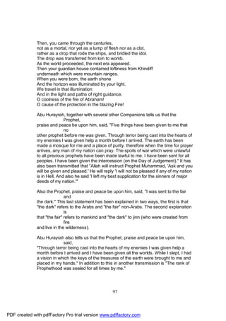 Then, you came through the centuries,
              not as a mortal, nor yet as a lump of flesh nor as a clot,
              rather as a drop that rode the ships, and bridled the idol.
              The drop was transferred from loin to womb.
              As the world proceeded, the next era appeared.
              Then your guardian house contained loftiness from Khindiff
              underneath which were mountain ranges.
              When you were born, the earth shone
              And the horizon was illuminated by your light.
              We travel in that illumination
              And in the light and paths of right guidance.
              O coolness of the fire of Abraham!
              O cause of the protection in the blazing Fire!

              Abu Hurayrah, together with several other Companions tells us that the
                             Prophet,
              praise and peace be upon him, said, "Five things have been given to me that
                             no
              other prophet before me was given. Through terror being cast into the hearts of
              my enemies I was given help a month before I arrived. The earth has been
              made a mosque for me and a place of purity, therefore when the time for prayer
              arrives, any man of my nation can pray. The spoils of war which were unlawful
              to all previous prophets have been made lawful to me. I have been sent for all
              peoples. I have been given the intercession (on the Day of Judgement)." It has
              also been transmitted that "Allah will instruct Prophet Muhammad, 'Ask and you
              will be given and pleased.' He will reply 'I will not be pleased if any of my nation
              is in Hell. And also he said 'I left my best supplication for the sinners of major
              deeds of my nation.'"

              Also the Prophet, praise and peace be upon him, said, "I was sent to the fair
                              and
              the dark." This last statement has been explained in two ways, the first is that
              "the dark" refers to the Arabs and "the fair" non-Arabs. The second explanation
                              is
              that "the fair" refers to mankind and "the dark" to jinn (who were created from
                              fire
              and live in the wilderness).

              Abu Hurayrah also tells us that the Prophet, praise and peace be upon him,
                            said,
              "Through terror being cast into the hearts of my enemies I was given help a
              month before I arrived and I have been given all the worlds. While I slept, I had
              a vision in which the keys of the treasures of the earth were brought to me and
              placed in my hands." In addition to this in another transmission is "The rank of
              Prophethood was sealed for all times by me."




                                                      97




PDF created with pdfFactory Pro trial version www.pdffactory.com
 