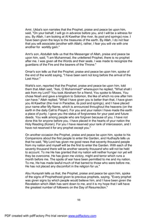 Amir, Ukba's son narrates that the Prophet, praise and peace be upon him,
              said, "On your behalf, I will go in advance before you, and I will be a witness for
              you. By Allah, I am looking at Al Kawthar (the river, its pool and springs) now. I
              have been given the keys to the treasures of the earth. By Allah, I do not fear
              that you will associate (another with Allah), rather, I fear you will vie with one
              another for worldly gain."

              Amr's son, Abdullah tells us that the Messenger of Allah, praise and peace be
              upon him, said, "I am Muhammad, the unlettered Prophet, there is no prophet
              after me. I was given all the Words and their seals. I was made to recognize the
              guardians of the Fire and the bearers of the Throne."

              Omar's son tells us that the Prophet, praise and peace be upon him, spoke of
              the end of the world saying, "I have been sent not long before the arrival of the
              Last Hour."

              Wahb's son, reported that the Prophet, praise and peace be upon him, told
              them that Allah said, "Ask, O Muhammad!" whereupon he replied, "What shall I
              ask from my Lord? You took Abraham for a friend, You spoke to Moses, You
              chose Noah and gave a kingdom to Solomon, the like of which no one after him
              can have." Allah replied, "What I have given you is better than that, I have given
              you Al Kawthar (the river in Paradise, its pool and springs), and I have placed
              your name after My Name, which is announced throughout the heavens (on the
              earth in the daily Call to Prayer). For you and your nation I have made the earth
              a place of purity. I gave you the status of forgiveness for your past and future
              deeds. You walk among people who are forgiven because of you. I have not
              done this for anyone before you. I have placed in the hearts of your nation the
              Holy Reading (Koran). For you I have reserved your rank of intercession, and I
              have not reserved it for any prophet except you."

              On another occasion the Prophet, praise and peace be upon him, spoke to his
              Companions about the first people to enter the Garden, and Hudhayfa tells us
              that he said, "My Lord has given me good news that seventy thousand people
              from my nation and myself will be the first to enter the Garden. With each of the
              seventy thousand there will be another seventy thousand who will not be held
              to account. To me He has granted that my nation will neither hunger nor yet will
              they be overcome. He has given me victory, might and terror which runs a
              month before me. The spoils of war have been permitted to me and my nation.
              To me, He has made lawful much of that barred to those who were before me.
              He has not placed any discomfort in the religion for us."

              Abu Hurayrah tells us that, the Prophet, praise and peace be upon him, spoke
              of the signs of Prophethood given to previous prophets, saying, "Every prophet
              was given signs by which people would believe him, and I have been given the
              Revelation which Allah has sent down to me, and it is my hope that I will have
              the greatest number of followers on the Day of Resurrection."



                                                      98




PDF created with pdfFactory Pro trial version www.pdffactory.com
 