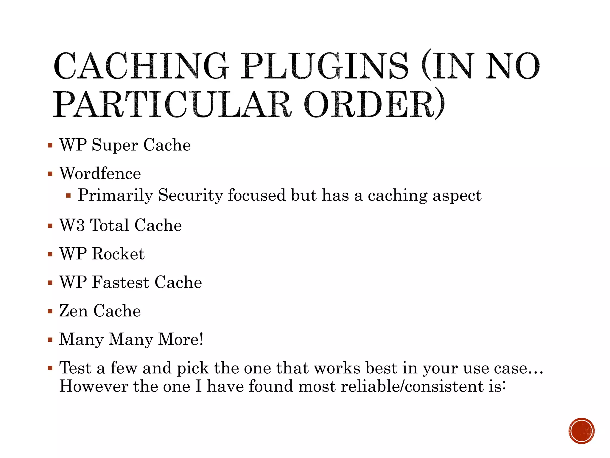  WP Super Cache
 Wordfence
 Primarily Security focused but has a caching aspect
 W3 Total Cache
 WP Rocket
 WP Fastest Cache
 Zen Cache
 Many Many More!
 Test a few and pick the one that works best in your use case…
However the one I have found most reliable/consistent is:
 