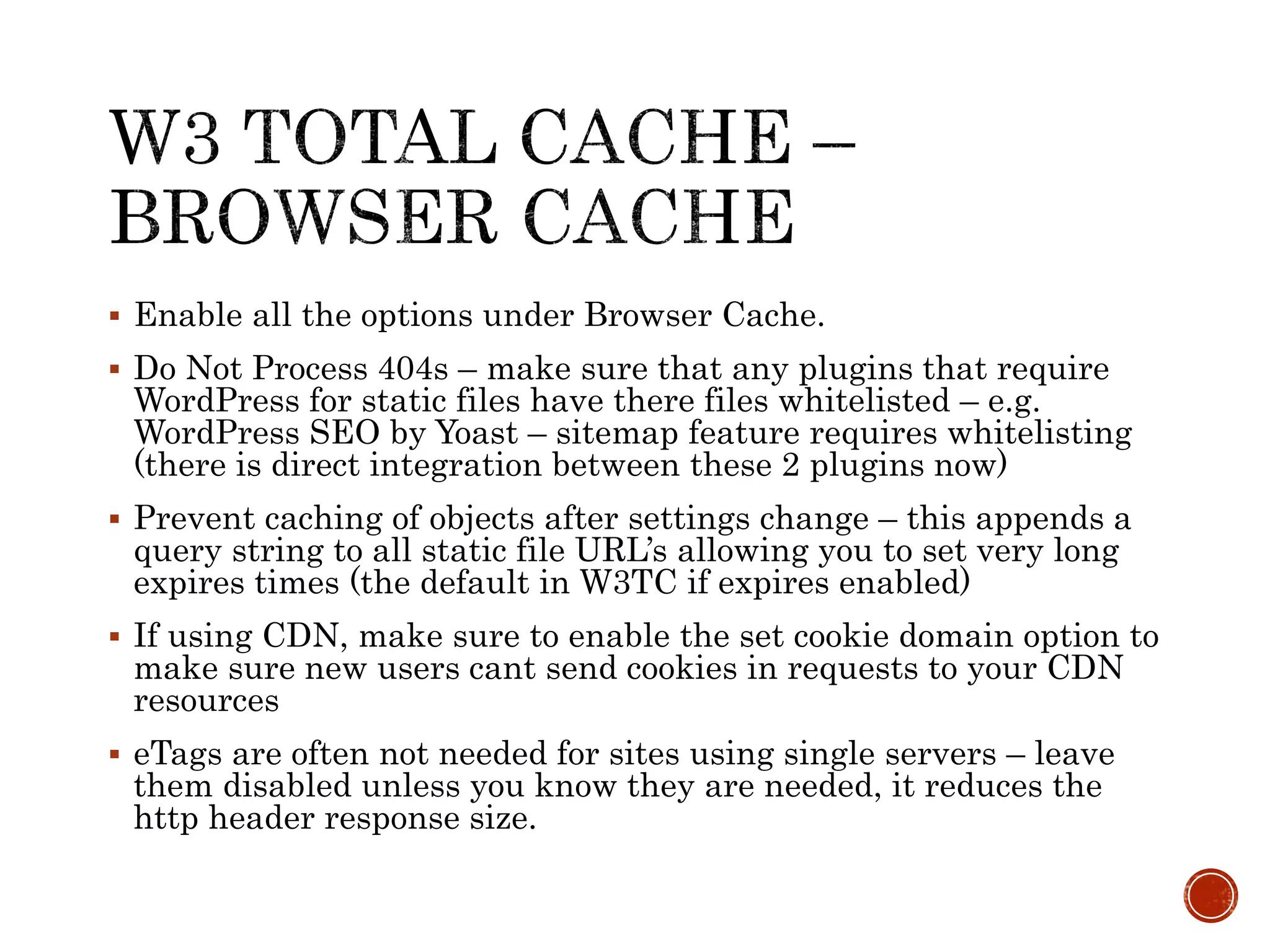 Enable all the options under Browser Cache.
 Do Not Process 404s – make sure that any plugins that require
WordPress for static files have there files whitelisted – e.g.
WordPress SEO by Yoast – sitemap feature requires whitelisting
(there is direct integration between these 2 plugins now)
 Prevent caching of objects after settings change – this appends a
query string to all static file URL’s allowing you to set very long
expires times (the default in W3TC if expires enabled)
 If using CDN, make sure to enable the set cookie domain option to
make sure new users cant send cookies in requests to your CDN
resources
 eTags are often not needed for sites using single servers – leave
them disabled unless you know they are needed, it reduces the
http header response size.
 