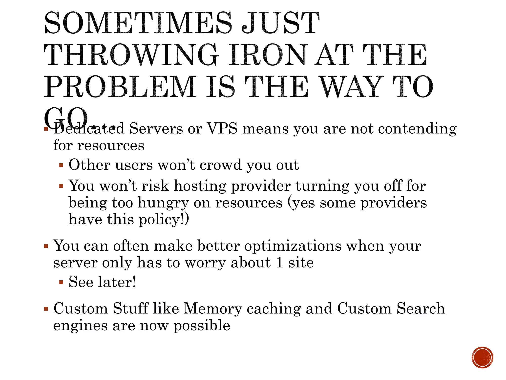 Dedicated Servers or VPS means you are not contending
for resources
 Other users won’t crowd you out
 You won’t risk hosting provider turning you off for
being too hungry on resources (yes some providers
have this policy!)
 You can often make better optimizations when your
server only has to worry about 1 site
 See later!
 Custom Stuff like Memory caching and Custom Search
engines are now possible
 