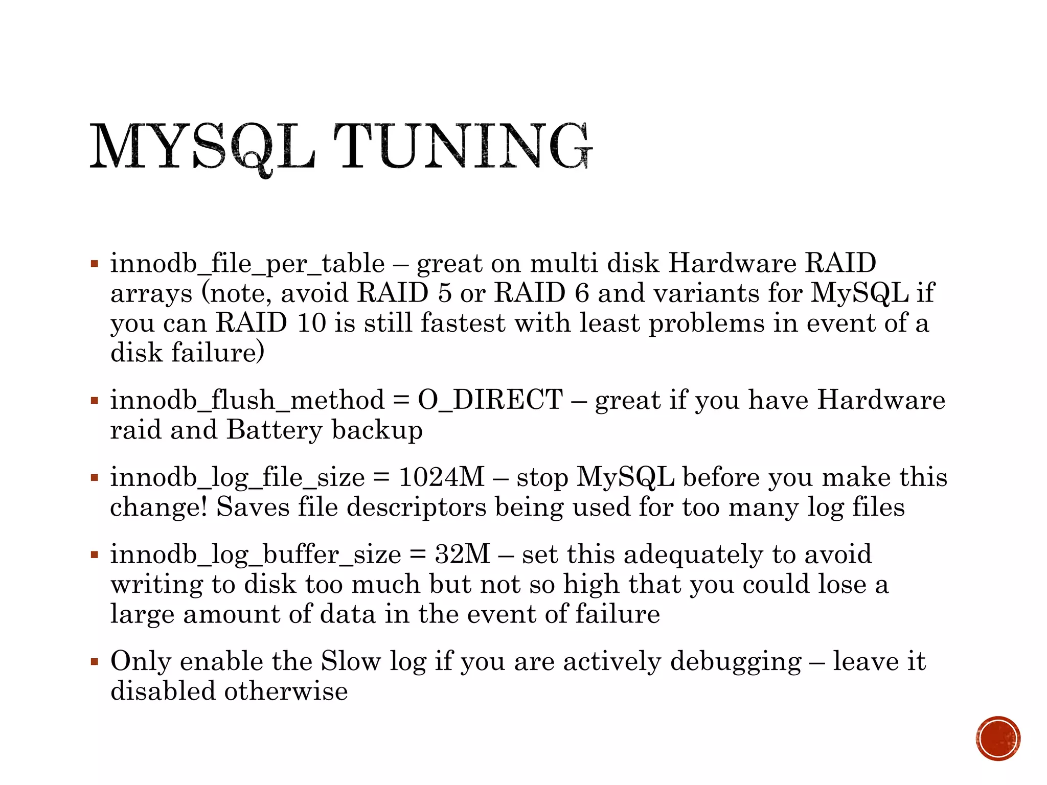  innodb_file_per_table – great on multi disk Hardware RAID
arrays (note, avoid RAID 5 or RAID 6 and variants for MySQL if
you can RAID 10 is still fastest with least problems in event of a
disk failure)
 innodb_flush_method = O_DIRECT – great if you have Hardware
raid and Battery backup
 innodb_log_file_size = 1024M – stop MySQL before you make this
change! Saves file descriptors being used for too many log files
 innodb_log_buffer_size = 32M – set this adequately to avoid
writing to disk too much but not so high that you could lose a
large amount of data in the event of failure
 Only enable the Slow log if you are actively debugging – leave it
disabled otherwise
 