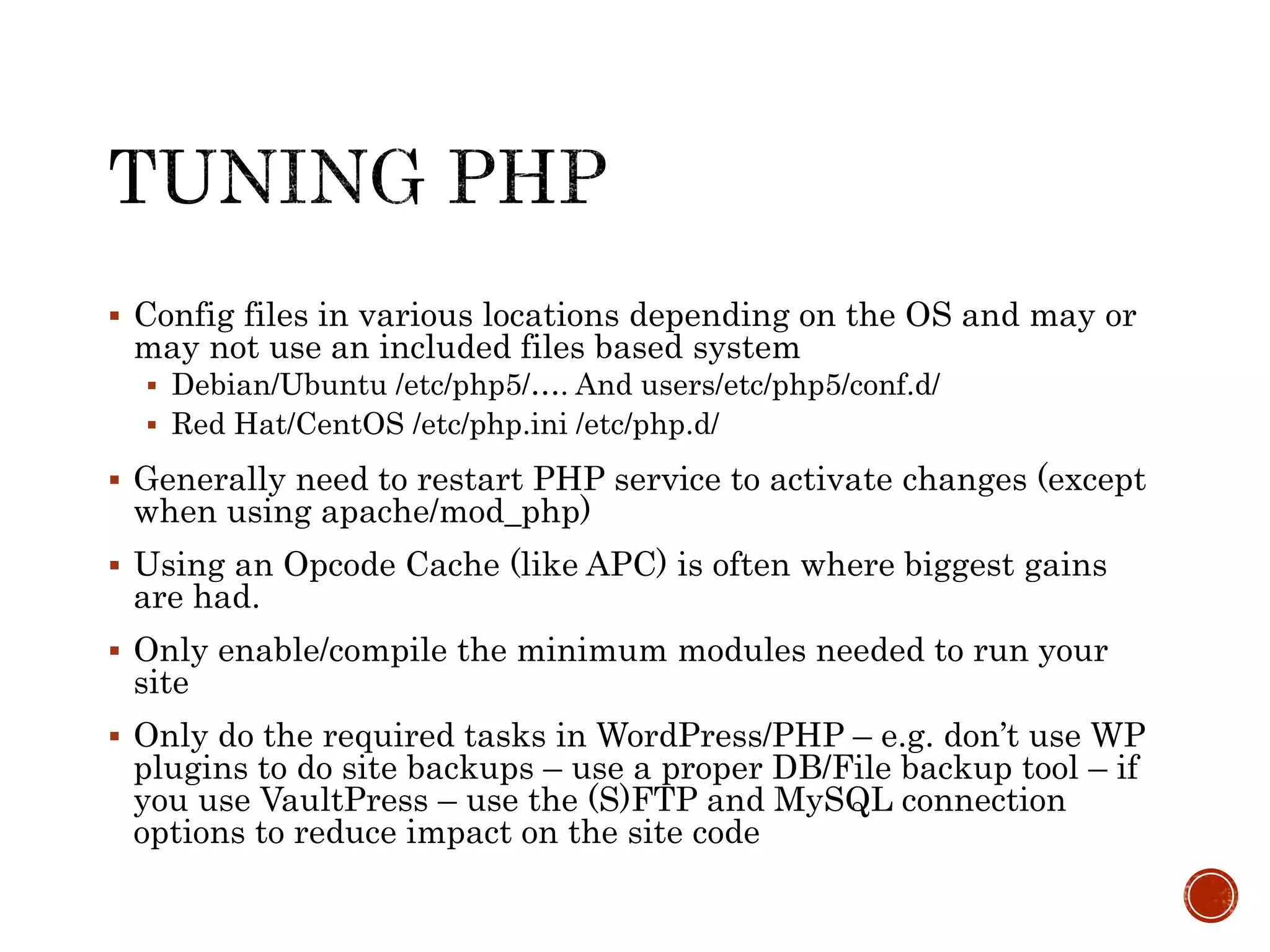  Config files in various locations depending on the OS and may or
may not use an included files based system
 Debian/Ubuntu /etc/php5/…. And users/etc/php5/conf.d/
 Red Hat/CentOS /etc/php.ini /etc/php.d/
 Generally need to restart PHP service to activate changes (except
when using apache/mod_php)
 Using an Opcode Cache (like APC) is often where biggest gains
are had.
 Only enable/compile the minimum modules needed to run your
site
 Only do the required tasks in WordPress/PHP – e.g. don’t use WP
plugins to do site backups – use a proper DB/File backup tool – if
you use VaultPress – use the (S)FTP and MySQL connection
options to reduce impact on the site code
 