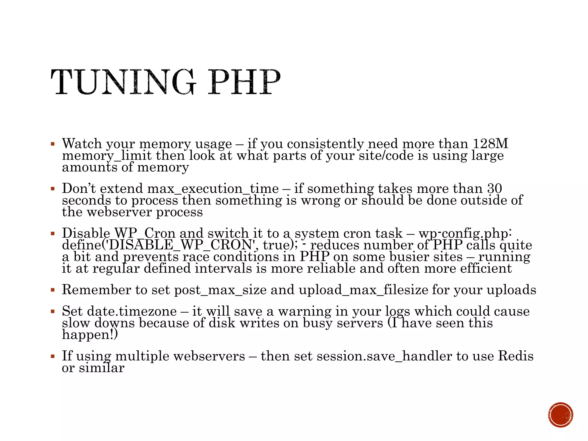  Watch your memory usage – if you consistently need more than 128M
memory_limit then look at what parts of your site/code is using large
amounts of memory
 Don’t extend max_execution_time – if something takes more than 30
seconds to process then something is wrong or should be done outside of
the webserver process
 Disable WP_Cron and switch it to a system cron task – wp-config.php:
define('DISABLE_WP_CRON', true); - reduces number of PHP calls quite
a bit and prevents race conditions in PHP on some busier sites – running
it at regular defined intervals is more reliable and often more efficient
 Remember to set post_max_size and upload_max_filesize for your uploads
 Set date.timezone – it will save a warning in your logs which could cause
slow downs because of disk writes on busy servers (I have seen this
happen!)
 If using multiple webservers – then set session.save_handler to use Redis
or similar
 