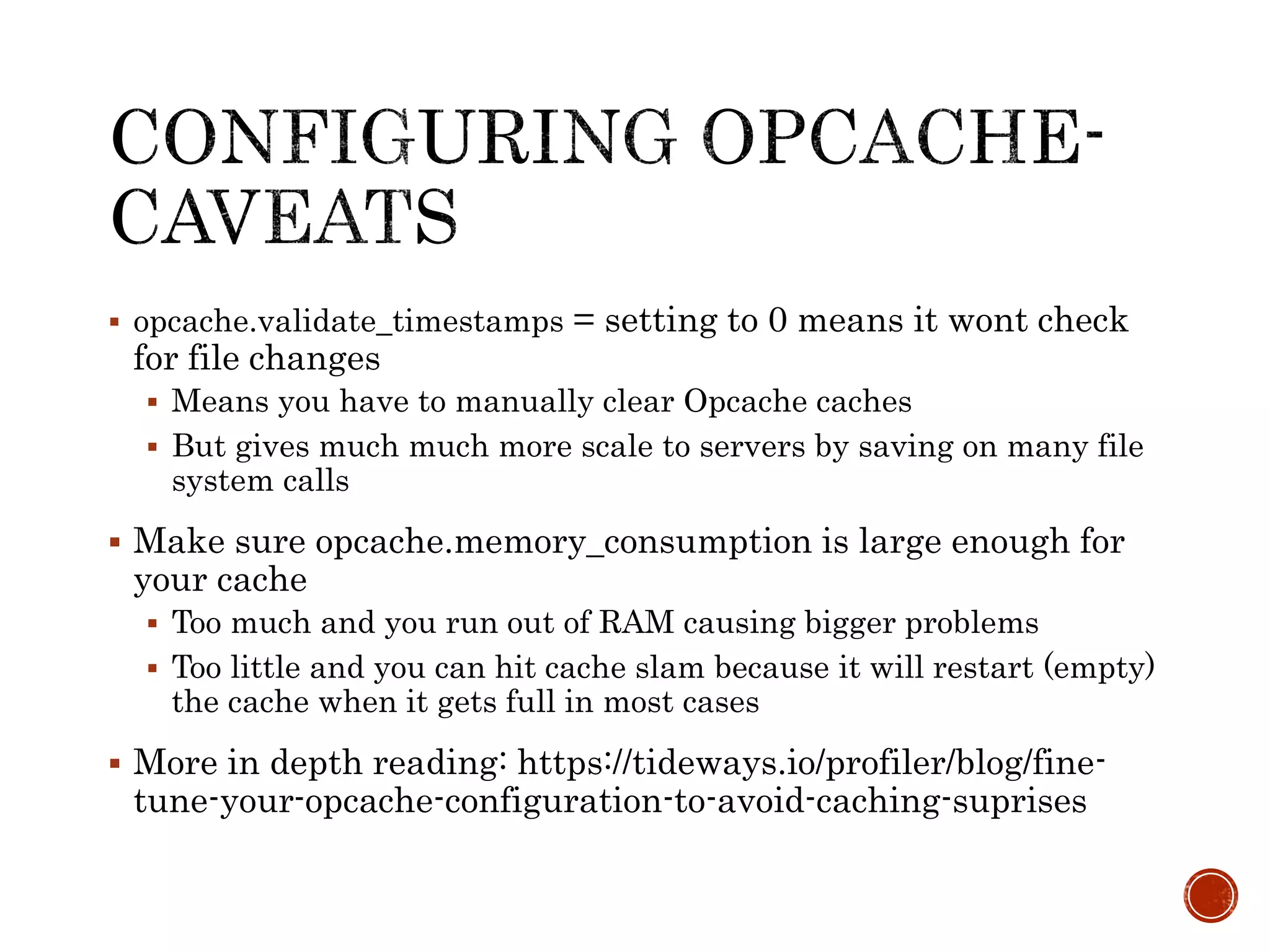  opcache.validate_timestamps = setting to 0 means it wont check
for file changes
 Means you have to manually clear Opcache caches
 But gives much much more scale to servers by saving on many file
system calls
 Make sure opcache.memory_consumption is large enough for
your cache
 Too much and you run out of RAM causing bigger problems
 Too little and you can hit cache slam because it will restart (empty)
the cache when it gets full in most cases
 More in depth reading: https://tideways.io/profiler/blog/fine-
tune-your-opcache-configuration-to-avoid-caching-suprises
 