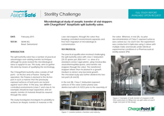 DATE: February 2015
TEST BY: SKAN AG
Basel, Switzerland
INTRODUCTION
The spilt butterfly valve has a number of practical
advantages over existing transfer techniques
although for years lacked the microbiological
data to support its use. This study aims to gather
this data by means of qualifying the technology.
The ChargePoint butterfly valve consists of half
ports – an Active and a Passive. During the
operation, the Passive is docked to the Active
port in such a manner that the previously
exposed surfaces of both ports are locked
against each other. In this way, two different
controlled environments (class C and class A, for
example) should be kept separated, and an
aseptic transfer of material should be assured
through the valve.
This study investigates investigate its suitability to
achieve an Aseptic transfer of material, in this
case vial stoppers, through the valve thus
keeping controlled environments separate and
free form migration of microbiological
contamination.
TEST PROTOCOL
The practical qualification involved challenging
the split butterfly valve with class C bioburden
(20-25 spores per 2826 mm2, i.e. area of a
standard contact agar plate), using Geobacillus
stearothermophilus spores, and transfer vial
stoppers through the valve. The transferred
stoppers where then incubated in a growth
medium to detect any bacterial growth.
The microbial study was further divided into two
test parts (A and B).
In the test (B), Class-C bioburden exposed
surfaces of the valve (valve plates) was
disinfected with 6 % H2O2 prior to the assembly of
the valve. Whereas, in test (A), no prior
decontamination of Class-C exposed surfaces
was carried out. For each test, the experiment
was conducted in triplicates using 3 valves with
multiple make and breaks under identical
experimental conditions in a Pharmaceutical
sterility isolator (PSI).
Microbiological study of aseptic transfer of vial stoppers
with ChargePoint® AseptiSafe split butterfly valve.
Sterility Challenge
FULL STUDY REPORT
AVAILABLE UPON REQUEST
Figure 1: Loaded isolator chamber and airlock.
Figure 2: Example of bulk transfer of stoppers in IBC
form autoclave to Filling Line via split valve at each
stage (not part of this study).
 