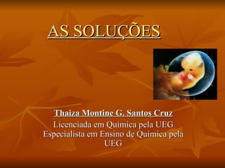 AS SOLUÇÕES   Thaiza Montine G. Santos Cruz Licenciada em Química pela UEG Especialista em Ensino de Química pela UEG 