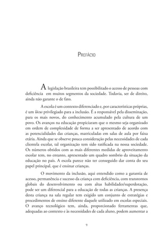 9
Prefácio
A legislação brasileira tem possibilitado o acesso de pessoas com
deficiência  em muitos segmentos da sociedade. Todavia, ser de direito,
ainda não garante o de fato.
A escola é um contexto diferenciado e, por características próprias,
é um lócus privilegiado para a inclusão. É a responsável pela disseminação,
para os mais novos, do conhecimento acumulado pela cultura de um
povo. Os avanços na educação propiciaram que o mesmo seja organizado
em ordem de complexidade de forma a ser apresentado de acordo com
as potencialidades das crianças, matriculadas em salas de aula por faixa
etária. Ainda que se observe pouca consideração pelas necessidades de cada
clientela escolar, tal organização tem sido ratificada na nossa sociedade.
Os números obtidos com as mais diferentes medidas de aproveitamento
escolar tem, no entanto, apresentado um quadro sombrio da situação da
educação no país. A escola parece não ter conseguido dar conta do seu
papel principal, que é ensinar crianças.
O movimento da inclusão, aqui entendido como a garantia de
acesso, permanência e sucesso da criança com deficiência, com transtornos
globais do desenvolvimento ou com altas habilidades/superdotação,
pode ser um diferencial para a educação de todas as crianças. A presença
desta criança na sala regular tem exigido um conjunto de estratégias e
procedimentos de ensino diferente daquele utilizado em escolas especiais.
O avanço tecnológico tem, ainda, proporcionado ferramentas que,
adequadas ao contexto e às necessidades de cada aluno, podem aumentar a
 