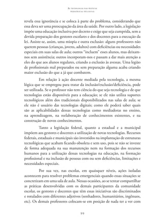 99
as t e c n o l o g i a s n a s pr á t i c a s
p e d a g ó g i c a s i n c l u s i v a s
revela essa ignorância e se coloca à parte do problema, considerando que
essa deva ser uma preocupação da área da saúde. Por outro lado, a legislação
impõe uma educação inclusiva por decreto e exige que seja cumprida, sem a
devida preparação dos gestores escolares e dos docentes para a execução da
lei. Assiste-se, assim, uma miopia e outra exclusão: alguns professores não
querem pessoas (crianças, jovens, adultos) com deficiências ou necessidades
especiais em suas salas de aula; outros “incluem” esses alunos, mas deixam-
nos sem assistência; outros incorporam-nos e passam a dar mais atenção a
eles do que aos alunos regulares, criando a exclusão às avessas. Uma legião
de profissionais mal preparados ou sem preparação alguma acaba criando
maior exclusão do que a já que combatem.
Em relação à ação docente mediada pela tecnologia, a mesma
lógica que se empregou para tratar da inclusão/exclusão/deficiência, pode
ser utilizada. Se o professor não tem ciência do que seja tecnologia e de que
tecnologias estão disponíveis para a educação; se ele não utiliza suportes
tecnológicos além dos tradicionais disponibilizados nas salas de aula; se
ele não é usuário das tecnologias digitais; como ele poderá saber quais
são as aplicabilidades dessas tecnologias como mediadoras no ensino,
na aprendizagem, na reelaboração de conhecimentos existentes, e na
construção de novos conhecimentos.
Tanto a legislação federal, quanto a estadual e a municipal
impõem aos gestores e docentes a utilização de novas tecnologias. Recursos
federais, estaduais e municipais são investidos na implantação de estruturas
tecnológicas que acabam ficando obsoleta e sem uso, pois se não se investe
de forma adequada na sua manutenção nem na formação dos recursos
humanos para a utilização dessas tecnologias na educação, na formação
profissional e na inclusão de pessoas com ou sem deficiências, limitações e
necessidades especiais.
Por sua vez, nas escolas, em quaisquer níveis, ações isoladas
acontecem para resolver problemas emergenciais quando essas situações se
concretizam em uma sala de aula. Nessas ocasiões, ao se tentar compartilhar
as práticas desenvolvidas com os demais participantes da comunidade
escolar, os gestores e docentes que têm essas iniciativas são discriminados
e rotulados com diferentes adjetivos (sonhadores, humanitários, ingênuos,
etc). Os demais professores colocam-se em posição de nada ter a ver com
 