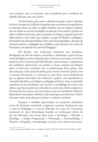 Claudia R. Mosca Giroto; Rosimar B. Poker
& Sadao Omote (Org.)
100
essas situações, não se interessam, nem contribuem para a melhoria do
trabalho docente com esses alunos.
Um dos limites, grave para a educação em geral, e para a educação
inclusiva,emespecial,éafaltadecompetênciaqueseconstatanocorpodocente
na educação básica em todas as regiões brasileira seja em relação à inclusão,
seja em relação ao uso das tecnologias na educação. Esta autora se permite ser
crítica e objetiva neste texto, pois é necessário se enxergar a situação atual com
olhos abertos e com óculos que corrijam a miopia de filósofos, sociólogos e
historiadores da educação brasileira, bem como de pesquisadores, docentes da
educação superior e pedagogos que trabalham como docentes nos cursos de
licenciatura, em especial nos cursos de Pedagogia.2
Há décadas, esses intelectuais ministram suas disciplinas,
divulgando um discurso teórico, anacrônico, e doutrinam, a partir de suas
visões ideológicas, mentes despreparadas, ávidas por orientação, ao invés de
despertar nelas o interesse pela identificação, caracterização e compreensão
dos problemas educacionais nas escolas e a busca conjunta de soluções
junto à teoria para contribuir com a transformação dessa prática. Eles
discursam que se deve partir da prática para a teoria e retornar à prática, mas
o currículo documento e o currículo em ação desses cursos demonstram
que os egressos licenciados não conhecem a prática, não aprenderam os
conteúdos filosóficos, sociológicos, pedagógicos básicos, nem os conteúdos
específicos de suas disciplinas, nem mesmo a metodologia de ensino; não
sabem o que fazer quando são colocados na sala de aula. Muitos repetem os
discursos de seus mestres, sem convicção ou com um radicalismo inflexível.
Reproduzem uma prática obsoleta e não emancipam seus discentes. Enfim,
discursam sobre uma educação inclusiva e realizam a exclusão.
Pesquisas e trabalhos apresentados em encontros, seminários,
cursos de formação continuada, congressos nacionais demonstram que
o curso de Pedagogia e o eixo da Educação nos curso de Licenciatura
necessitam de uma reformulação baseada na interlocução efetiva da
área da Educação com outras áreas como a Sociologia, a Filosofia, a
Psicologia, a terapia Ocupacional, a Fisioterapia, a Fonoaudiologia, a
História, a Geografia, a Antropologia, as Letras, entre tantas outras áreas.
2
  Entre as pesquisas consultadas, estão os trabalhos de André (1999), Curi (2004), Durham, Wajskop (2009.
 