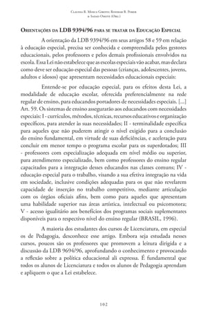 Claudia R. Mosca Giroto; Rosimar B. Poker
& Sadao Omote (Org.)
102
Orientações da LDB 9394/96 para se tratar da Educação Especial
A orientação da LDB 9394/96 em seus artigos 58 e 59 em relação
à educação especial, precisa ser conhecida e compreendida pelos gestores
educacionais, pelos professores e pelos demais profissionais envolvidos na
escola.EssaLeinãoestabelecequeasescolasespeciaisvãoacabar,masdeclara
como deve ser educação especial das pessoas (crianças, adolescentes, jovens,
adultos e idosos) que apresentam necessidades educacionais especiais:
Entende-se por educação especial, para os efeitos desta Lei, a
modalidade de educação escolar, oferecida preferencialmente na rede
regular de ensino, para educandos portadores de necessidades especiais. [...]
Art. 59. Os sistemas de ensino assegurarão aos educandos com necessidades
especiais: I -currículos,métodos,técnicas,recursoseducativoseorganização
específicos, para atender às suas necessidades; II - terminalidade específica
para aqueles que não puderem atingir o nível exigido para a conclusão
do ensino fundamental, em virtude de suas deficiências, e aceleração para
concluir em menor tempo o programa escolar para os superdotados; III 
- professores com especialização adequada em nível médio ou superior,
para atendimento especializado, bem como professores do ensino regular
capacitados para a integração desses educandos nas classes comuns; IV -
educação especial para o trabalho, visando a sua efetiva integração na vida
em sociedade, inclusive condições adequadas para os que não revelarem
capacidade de inserção no trabalho competitivo, mediante articulação
com os órgãos oficiais afins, bem como para aqueles que apresentam
uma habilidade superior nas áreas artística, intelectual ou psicomotora;
V - acesso igualitário aos benefícios dos programas sociais suplementares
disponíveis para o respectivo nível do ensino regular (BRASIL, 1996).
A maioria dos estudantes dos cursos de Licenciatura, em especial
os de Pedagogia, desconhece esse artigo. Embora seja estudada nesses
cursos, poucos são os professores que promovem a leitura dirigida e a
discussão da LDB 9694/96, aprofundando o conhecimento e provocando
a reflexão sobre a política educacional ali expressa. É fundamental que
todos os alunos de Licenciatura e todos os alunos de Pedagogia aprendam
e apliquem o que a Lei estabelece.
 
