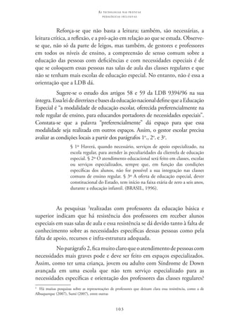 103
as t e c n o l o g i a s n a s pr á t i c a s
p e d a g ó g i c a s i n c l u s i v a s
Reforça-se que não basta a leitura; também, são necessárias, a
leitura crítica, a reflexão, e a pró-ação em relação ao que se estuda. Observe-
se que, não só da parte de leigos, mas também, de gestores e professores
em todos os níveis de ensino, a compreensão de senso comum sobre a
educação das pessoas com deficiências e com necessidades especiais é de
que se coloquem essas pessoas nas salas de aula das classes regulares e que
não se tenham mais escolas de educação especial. No entanto, não é essa a
orientação que a LDB dá.
Sugere-se o estudo dos artigos 58 e 59 da LDB 9394/96 na sua
íntegra.EssaleidediretrizesebasesdaeducaçãonacionaldefinequeaEducação
Especial é “a modalidade de educação escolar, oferecida preferencialmente na
rede regular de ensino, para educandos portadores de necessidades especiais”.
Constata-se que a palavra “preferencialmente” dá espaço para que essa
modalidade seja realizada em outros espaços. Assim, o gestor escolar precisa
avaliar as condições locais a partir dos parágrafos 1o
., 2o
. e 3o
.
§ 1º Haverá, quando necessário, serviços de apoio especializado, na
escola regular, para atender às peculiaridades da clientela de educação
especial. § 2º O atendimento educacional será feito em classes, escolas
ou serviços especializados, sempre que, em função das condições
específicas dos alunos, não for possível a sua integração nas classes
comuns de ensino regular. § 3º A oferta de educação especial, dever
constitucional do Estado, tem início na faixa etária de zero a seis anos,
durante a educação infantil. (BRASIL, 1996).
As pesquisas 3
realizadas com professores da educação básica e
superior indicam que há resistência dos professores em receber alunos
especiais em suas salas de aula e essa resistência se dá devido tanto à falta de
conhecimento sobre as necessidades específicas dessas pessoas como pela
falta de apoio, recursos e infra-estrutura adequada.
Noparágrafo2,ficamuitoclaroqueoatendimentodepessoascom
necessidades mais graves pode e deve ser feito em espaços especializados.
Assim, como ter uma criança, jovem ou adulto com Síndrome de Down
avançada em uma escola que não tem serviço especializado para as
necessidades específicas e orientação dos professores das classes regulares?
3
  Há muitas pesquisas sobre as representações de professores que deixam clara essa resistência, como a de
Albuquerque (2007), Sumi (2007), entre outras
 