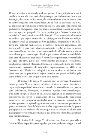 Claudia R. Mosca Giroto; Rosimar B. Poker
& Sadao Omote (Org.)
104
O que se assiste é o abandono dessas pessoas à sua própria sorte ou à
caridade de um docente mais abnegado que, particularmente, busca sua
formação, deixando, muitas vezes, de acompanhar os demais alunos para
se centrar naqueles com necessidades. Ao se falar de educação inclusiva,
de educação especial, não se espera que essa seja uma ação feita apenas por
professores “abnegados”, mas por toda a comunidade escolar envolvida,
uma vez que, no parágrafo 3o
, está explícito que a “oferta de educação
especial” é “dever constitucional do Estado”. Cabe à comunidade escolar
reivindicar que sejam cumpridas as obrigações do Estado em relação
ao direito social de educação de boa qualidade. Investimento em infra-
estrutura, suportes tecnológicos e recursos humanos capacitados são
imprescindíveis para poder oferecer a educação regular, atender os alunos
com necessidades especiais ou em situação de deficiência, ou encaminhar
esses alunos para centros especializados que possam oferecer a modalidade
com uma educação de excelência. A reivindicação precisa ser acompanhada
de ação pró-ativa junto aos representantes municipais (vereadores),
estaduais (deputados) e federais(deputados e senadores) e junto aos órgãos
educacionais (secretarias de educação,e departamentos no MEC  e na
Secretarias de Ciência e tecnologia), em um movimento de baixo para
cima para que as providências sejam tomadas em prazos definidos pela
comunidade escolar em conjunto com esses setores.
O inciso I do artigo 59 anuncia que os sistemas educacionais
devem garantir “I - currículos, métodos, técnicas, recursos educativos e
organização específicos” com vistas a atender às necessidades das pessoas
com deficiências, limitações, e mesmos aqueles com superdotação.
Não basta integrar o aluno na sala de aula regular, se os professores não
conhecerem seu perfil, o diagnóstico de sua necessidade, para poder
desenvolver um programa curricular com os recursos necessários de
modo a promover a aprendizagem desses alunos e sua emancipação como
pessoa autônoma. Essa definição curricular exige competência do gestor
pedagógico e do professor de modo que não se aplique ao aluno uma
pedagogia protecionista, paternalista e que ele não se valha dessa condição
para manter atitudes.
No inciso II  do artigo 59, afirma-se que deve ser garantida a
“terminalidade específica para aqueles que não puderem atingir o nível
 