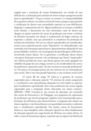 105
as t e c n o l o g i a s n a s pr á t i c a s
p e d a g ó g i c a s i n c l u s i v a s
exigido para a conclusão do ensino fundamental, em virtude de suas
deficiências, e aceleração para concluir em menor tempo o programa escolar
para os superdotados”. O que se assiste, no entanto, é a irresponsabilidade
de se promover alunos, em todos os níveis de ensino, porque se quer garantir
a certificação de alunos com necessidades especiais ou com deficiências,
alegando o cumprimento da Lei. Alguns professores se recusam a trabalhar
nessa direção, e denunciam em suas instituições casos de alunos que
chegam ao quinto semestre de cursos de graduação sem terem o mínimo
de domínio necessário em relação à compreensão da língua materna, de
expressão e cálculo, mas que preenchem as estatísticas de promoção de
inclusão da instituição. Por sua vez, alunos superdotados são considerados,
muitas vezes, pejorativamente como “hiperativos” ou indisciplinados, não
contando com orientação especial para o aproveitamento adequado de suas
potencialidades, inclusive, em um programa de aprendizagem colaborativa,
envolvendo outros alunos. Ao se questionar a certificação desses alunos
com graves limitações mentais e de coordenação que foram “empurrados”
até o último período do curso e que foram apenas um nome agregado nos
trabalhos de grupo de seus colegas, ouvem-se, de coordenadores de curso e
de professores, expressões como “ele não vai atuar no mercado profissional”
ou “ela nunca vai conseguir passar em um concurso ou ser contratada por
uma escola. Não é essa uma grande hipocrisia e uma exclusão social cruel?
O inciso III  do artigo 59 refere-se à garantia de recursos
capacitados para a educação especial: “Os sistemas de ensino assegurarão
[...] professores com especialização adequada em nível médio ou superior,
para atendimento especializado, bem como professores do ensino regular
capacitados para a integração desses educandos nas classes comuns”.
(BRasil, 1996). Constata-se, nos eventos de educação, nos currículos
dos cursos de licenciatura e de Pedagogia, nos programas de capacitação
de professores que não há programas regulares nem sistematizados para a
formação de professores para desenvolverem a integração dos alunos nas
classes regulares e não há professores em quantidade necessária e suficiente
para o atendimento especializado. Em muitos cursos de licenciatura,
oferece-se uma disciplina sobre educação especial ou sobre fundamentos
da educação especial com carga horária de 30 horas em caráter eletivo. Se
todo o curso de licenciatura ignora a questão seja no aspecto da história da
 