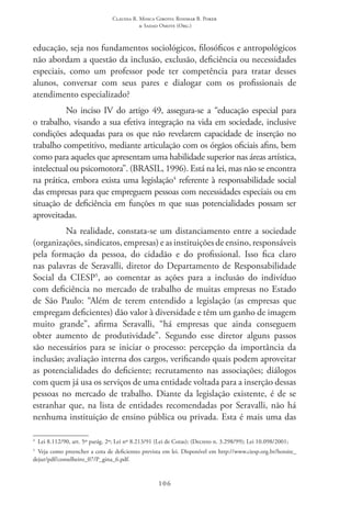 Claudia R. Mosca Giroto; Rosimar B. Poker
& Sadao Omote (Org.)
106
educação, seja nos fundamentos sociológicos, filosóficos e antropológicos
não abordam a questão da inclusão, exclusão, deficiência ou necessidades
especiais, como um professor pode ter competência para tratar desses
alunos, conversar com seus pares e dialogar com os profissionais de
atendimento especializado?
No inciso IV do artigo 49, assegura-se a “educação especial para
o trabalho, visando a sua efetiva integração na vida em sociedade, inclusive
condições adequadas para os que não revelarem capacidade de inserção no
trabalho competitivo, mediante articulação com os órgãos oficiais afins, bem
como para aqueles que apresentam uma habilidade superior nas áreas artística,
intelectual ou psicomotora”. (BRASIL, 1996). Está na lei, mas não se encontra
na prática, embora exista uma legislação4
referente à responsabilidade social
das empresas para que empreguem pessoas com necessidades especiais ou em
situação de deficiência em funções m que suas potencialidades possam ser
aproveitadas.
Na realidade, constata-se um distanciamento entre a sociedade
(organizações, sindicatos, empresas) e as instituições de ensino, responsáveis
pela formação da pessoa, do cidadão e do profissional. Isso fica claro
nas palavras de Seravalli, diretor do Departamento de Responsabilidade
Social da CIESP5
, ao comentar as ações para a inclusão do indivíduo
com deficiência no mercado de trabalho de muitas empresas no Estado
de São Paulo: “Além de terem entendido a legislação (as empresas que
empregam deficientes) dão valor à diversidade e têm um ganho de imagem
muito grande”, afirma Seravalli, “há empresas que ainda conseguem
obter aumento de produtividade”. Segundo esse diretor alguns passos
são necessários para se iniciar o processo: percepção da importância da
inclusão; avaliação interna dos cargos, verificando quais podem aproveitar
as potencialidades do deficiente; recrutamento nas associações; diálogos
com quem já usa os serviços de uma entidade voltada para a inserção dessas
pessoas no mercado de trabalho. Diante da legislação existente, é de se
estranhar que, na lista de entidades recomendadas por Seravalli, não há
nenhuma instituição de ensino pública ou privada. Esta é mais uma das
4
  Lei 8.112/90, art. 5º parág. 2º; Lei nº 8.213/91 (Lei de Cotas); (Decreto n. 3.298/99); Lei 10.098/2001;
5
Veja como preencher a cota de deficientes prevista em lei. Disponível em http://www.ciesp.org.br/hotsite_
dejur/pdf/conselheiro_07/P_gina_6.pdf.
 