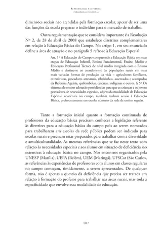 107
as t e c n o l o g i a s n a s pr á t i c a s
p e d a g ó g i c a s i n c l u s i v a s
dimensões sociais não atendidas pela formação escolar, apesar de ser uma
das funções da escola preparar o indivíduo para o mercado de trabalho.
Outra regulamentação que se considera importante é a Resolução
Nº 2, de 28 de abril de 2008 que estabelece diretrizes complementares
em relação à Educação Básica do Campo. No artigo 1, em seu enunciado
define a área de atuação e no parágrafo 5 refre-se à Educação Especial:
Art. 1º A Educação do Campo compreende a Educação Básica em suas
etapas de Educação Infantil, Ensino Fundamental, Ensino Médio e
Educação Profissional Técnica de nível médio integrada com o Ensino
Médio e destina-se ao atendimento às populações rurais em suas
mais variadas formas de produção da vida – agricultores familiares,
extrativistas, pescadores artesanais, ribeirinhos, assentados e acampados
da Reforma Agrária, quilombolas, caiçaras, indígenas e outros. § 5º Os
sistemas de ensino adotarão providências para que as crianças e os jovens
portadores de necessidades especiais, objeto da modalidade de Educação
Especial, residentes no campo, também tenham acesso à Educação
Básica, preferentemente em escolas comuns da rede de ensino regular.
Tanto a formação inicial quanto a formação continuada de
professores da educação básica precisam conhecer a legislação referente
às diretrizes para a educação básica do campo pois ao serem nomeados
para trabalharem em escolas da rede pública podem ser indicado para
escolas rurais e precisam estar preparados para trabalhar com a diversidade
e amulticulturalidade. As mesmas referências que se faz neste texto com
relação às necessidades especiais e aos alunos em situação de deficiência são
extensivas à educação básica no campo. Nos encontros organizados pela
UNESP (Marília), UEPA (Belém), UEM (Maringá), UFSCar (São Carlos,
as referências às experiências de professores com alunos em classes regulares
no campo começam, timidamente, a serem apresentados. De qualquer
forma, não é apenas a questão da deficiência que precisa ser tratada em
relação à formação do profesor para trabalhar nas áreas rurais, mas toda a
especificidade que envolve essa modalidade de educação.
 