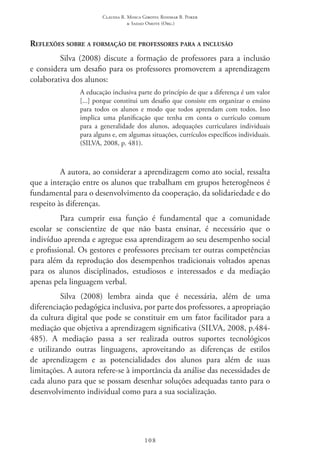 Claudia R. Mosca Giroto; Rosimar B. Poker
& Sadao Omote (Org.)
108
Reflexões sobre a formação de professores para a inclusão
Silva (2008) discute a formação de professores para a inclusão
e considera um desafio para os professores promoverem a aprendizagem
colaborativa dos alunos:
A educação inclusiva parte do princípio de que a diferença é um valor
[...] porque constitui um desafio que consiste em organizar o ensino
para todos os alunos e modo que todos aprendam com todos. Isso
implica uma planificação que tenha em conta o currículo comum
para a generalidade dos alunos, adequações curriculares individuais
para alguns e, em algumas situações, currículos específicos individuais.
(SILVA, 2008, p. 481).
A autora, ao considerar a aprendizagem como ato social, ressalta
que a interação entre os alunos que trabalham em grupos heterogêneos é
fundamental para o desenvolvimento da cooperação, da solidariedade e do
respeito às diferenças.
Para cumprir essa função é fundamental que a comunidade
escolar se conscientize de que não basta ensinar, é necessário que o
indivíduo aprenda e agregue essa aprendizagem ao seu desempenho social
e profissional. Os gestores e professores precisam ter outras competências
para além da reprodução dos desempenhos tradicionais voltados apenas
para os alunos disciplinados, estudiosos e interessados e da mediação
apenas pela linguagem verbal.
Silva (2008) lembra ainda que é necessária, além de uma
diferenciação pedagógica inclusiva, por parte dos professores, a apropriação
da cultura digital que pode se constituir em um fator facilitador para a
mediação que objetiva a aprendizagem significativa (Silva, 2008, p.484-
485). A mediação passa a ser realizada outros suportes tecnológicos
e utilizando outras linguagens, aproveitando as diferenças de estilos
de aprendizagem e as potencialidades dos alunos para além de suas
limitações. A autora refere-se à importância da análise das necessidades de
cada aluno para que se possam desenhar soluções adequadas tanto para o
desenvolvimento individual como para a sua socialização.
 