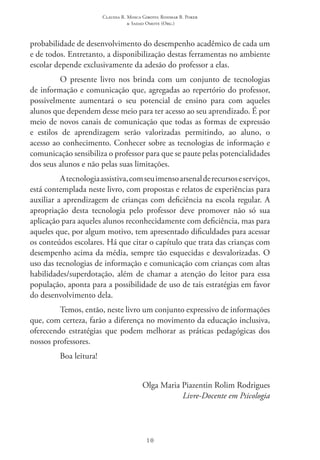 Claudia R. Mosca Giroto; Rosimar B. Poker
& Sadao Omote (Org.)
10
probabilidade de desenvolvimento do desempenho acadêmico de cada um
e de todos. Entretanto, a disponibilização destas ferramentas no ambiente
escolar depende exclusivamente da adesão do professor a elas.
O presente livro nos brinda com um conjunto de tecnologias
de informação e comunicação que, agregadas ao repertório do professor,
possivelmente aumentará o seu potencial de ensino para com aqueles
alunos que dependem desse meio para ter acesso ao seu aprendizado. É por
meio de novos canais de comunicação que todas as formas de expressão
e estilos de aprendizagem serão valorizadas permitindo, ao aluno, o
acesso ao conhecimento. Conhecer sobre as tecnologias de informação e
comunicação sensibiliza o professor para que se paute pelas potencialidades
dos seus alunos e não pelas suas limitações.
Atecnologiaassistiva,comseuimensoarsenalderecursoseserviços,
está contemplada neste livro, com propostas e relatos de experiências para
auxiliar a aprendizagem de crianças com deficiência na escola regular. A
apropriação desta tecnologia pelo professor deve promover não só sua
aplicação para aqueles alunos reconhecidamente com deficiência, mas para
aqueles que, por algum motivo, tem apresentado dificuldades para acessar
os conteúdos escolares. Há que citar o capítulo que trata das crianças com
desempenho acima da média, sempre tão esquecidas e desvalorizadas. O
uso das tecnologias de informação e comunicação com crianças com altas
habilidades/superdotação, além de chamar a atenção do leitor para essa
população, aponta para a possibilidade de uso de tais estratégias em favor
do desenvolvimento dela.
Temos, então, neste livro um conjunto expressivo de informações
que, com certeza, farão a diferença no movimento da educação inclusiva,
oferecendo estratégias que podem melhorar as práticas pedagógicas dos
nossos professores.
Boa leitura!
Olga Maria Piazentin Rolim Rodrigues
Livre-Docente em Psicologia
 