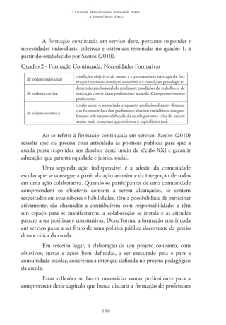 Claudia R. Mosca Giroto; Rosimar B. Poker
& Sadao Omote (Org.)
110
A formação continuada em serviço deve, portanto responder s
necessidades individuais, coletivas e sistêmicas resumidas no quadro 1, a
partir do estabelecido por Santos (2010).
Quadro 2 - Formação Continuada: Necessidades Formativas
de ordem individual
condições objetivas de acesso a e permanência na etapa da for-
mação contínua; condição econômica e condições psicológicas.
de ordem coletiva
dimensão profissional do professor; condições de trabalho; e de
interação com o lócus profissional: a escola. Comprometimento
profissional
de ordem sistêmica
tensão entre o anunciado enquanto profissionalização docente
e as frentes de luta dos professores; direitos trabalhistas dos pro-
fessores sob responsabilidade da escola por uma crise de ordem
muito mais complexa que enfrenta o capitalismo real.
Ao se referir á formação continuada em serviço, Santos (2010)
ressalta que ela precisa estar articulada às políticas públicas para que a
escola possa responder aos desafios deste início de século XXI e garantir
educação que garanta equidade e justiça social.
Uma segunda ação indispensável é a adesão da comunidade
escolar que se consegue a partir da ação anterior e da integração de todos
em uma ação colaborativa. Quando os participantes de uma comunidade
compreendem os objetivos comuns a serem alcançados, se sentem
respeitados em seus saberes e habilidades, têm a possibilidade de participar
ativamente; são chamados a contribuírem com responsabilidade; e têm
um espaço para se manifestarem, a colaboração se instala e as atitudes
passam a ser positivas e construtivas. Dessa forma, a formação continuada
em serviço passa a ser fruto de uma política pública decorrente da gestão
democrática da escola.
Em terceiro lugar, a elaboração de um projeto conjunto, com
objetivos, metas e ações bem definidas, a ser executado pela e para a
comunidade escolar, concretiza a intenção definida no projeto pedagógico
da escola.
Estas reflexões se fazem necessárias como preliminares para a
compreensão deste capítulo que busca discutir a formação de professores
 