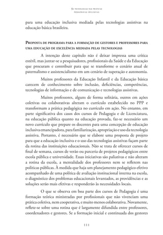 111
as t e c n o l o g i a s n a s pr á t i c a s
p e d a g ó g i c a s i n c l u s i v a s
para uma educação inclusiva mediada pelas tecnologias assistivas na
educação básica brasileira.
Proposta de programa para a formação de gestores e professores para
uma educação de excelência mediada pelas tecnologias
A intenção deste capítulo não é deixar impressa uma crítica
estéril, mas juntar-se a pesquisadores, profissionais da Saúde e da Educação
que procuram e contribuir para que se transforme o cenário atual de
paternalismo e assistencialismo em um cenário de superação e autonomia.
Muitos professores da Educação Infantil e da Educação básica
carecem de conhecimento sobre inclusão, deficiências, competências,
tecnologias de informação e de comunicação e tecnologias assistivas.
Muitos professores, alguns de forma solitária, outros em ações
coletivas ou colaborativas alteram o currículo estabelecido no PPP e
transformam a prática pedagógica no currículo em ação. No entanto, em
parte significativa dos casos dos cursos de Pedagogia e de Licenciatura,
na educação pública quanto na educação provada, faz-se necessário um
novo currículo que prepare os docentes para uma concepção de educação
inclusivaemancipadora,parafamiliarização,apropriaçãoeusodatecnologia
assistiva. Portanto, é necessário que se elabore uma proposta de projeto
para que a educação inclusiva e o uso das tecnologias assistivas façam parte
da rotina das instituições educacionais. Não se trata de oferecer cursos de
final de semana, cursos de verão ou parceria de projetos pedagógicos entre
escola pública e universidade. Essas iniciativas são paliativas e não alteram
a rotina da escola, a mentalidade dos professores nem se refletem nas
políticas públicas. À medida que haja um planejamento pedagógico efetivo
acompanhado de uma política de avaliação institucional interna na escola,
o diagnóstico dos problemas educacionais levantados, as providências e as
soluções serão mais efetivas e responderão às necessidades locais.
O que se observa em boa parte dos cursos de Pedagogia é uma
formação teórica ministradas por profissionais que não vivenciam uma
prática coletiva, nem cooperativa, e muito menos colaborativa. Novamente,
reflete-se sobre uma rotina que é largamente difundida entre professores,
coordenadores e gestores. Se a formação inicial e continuada dos gestores
 