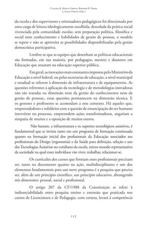 Claudia R. Mosca Giroto; Rosimar B. Poker
& Sadao Omote (Org.)
112
da escola e dos supervisores e orientadores pedagógicos foi direcionada por
uma carga de leitura ideologicamente escolhida, descolada da prática social
vivenciada pela comunidade escolar, sem preparação política, filosófica e
social nem conhecimento e habilidades de gestão de pessoas, o modelo
se repete e não se aproveita as possibilidades disponibilizadas pela gestão
democrática participativa.
Lembre-se que as equipes que desenham as políticas educacionais
são formadas, em sua maioria, por pedagogos, mestres e doutores em
Educação que atuaram na educação superior pública.
Emgeral,asinovaçõesmaisconstantesimpostaspeloMinistérioda
Educação a nível federal, ou pelas secretarias de educação, a nível municipal
e estadual se referem à dimensão de infraestrutura e de equipamentos. As
questões referentes à aplicação da tecnologia e de metodologias inovadoras
não são tratadas na dimensão nem da gestão do conhecimento nem da
gestão de pessoas;, essas questões permanecem na dimensão técnica. E
os gestores e professores se acomodam a esse contexto. Há aqueles que,
empreendedores e solidários com a questão de emancipação do ser humano
intervêem no processo, empreendem ações transformadoras, angariam a
simpatia de muitos e a oposição de muitos outros.
Não bastam, a infraestrutura e os suportes tecnológicos assistivos, é
fundamental que se invista tanto em um programa de formação continuada
quanto na formação inicial dos profissionais da Educação associados aos
profissionais do Design (ergonomia) e da Saúde para definição, seleção e uso
das Tecnologias Assistivas no cotidiano da escola, micro-mundo representativo
da sociedade na qual esses indivíduos vão viver, trabalhar, relacionar-se.
Os currículos dos cursos que formam esses profissionais precisam
ser, tanto no documento quanto na ação, multidisciplinares e um dos
elementos fundamentais para um novo programa é a pesquisa que precisa
ser, além de um princípio científico, um princípio educativo, abrangendo
três dimensões: pessoal, social e profissional.
O artigo 207 da CF/1988 da Constituição se refere à
indissociabilidade entre pesquisa ensino e extensão que praticada nos
cursos de Licenciatura e de Pedagogia, com certeza, levará à competência
 